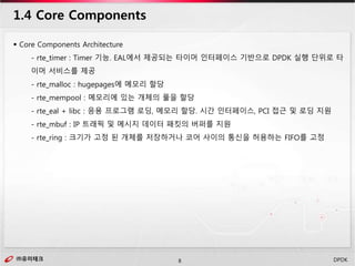 ㈜유미테크8㈜유미테크 DPDK
 Core Components Architecture
- rte_timer : Timer 기능. EAL에서 제공되는 타이머 인터페이스 기반으로 DPDK 실행 단위로 타
이머 서비스를 제공
- rte_malloc : hugepages에 메모리 할당
- rte_mempool : 메모리에 있는 개체의 풀을 할당
- rte_eal + libc : 응용 프로그램 로딩, 메모리 할당. 시간 인터페이스, PCI 접근 및 로딩 지원
- rte_mbuf : IP 트래픽 및 메시지 데이터 패킷의 버퍼를 지원
- rte_ring : 크기가 고정 된 개체를 저장하거나 코어 사이의 통신을 허용하는 FIFO를 고정
1.4 Core Components
 