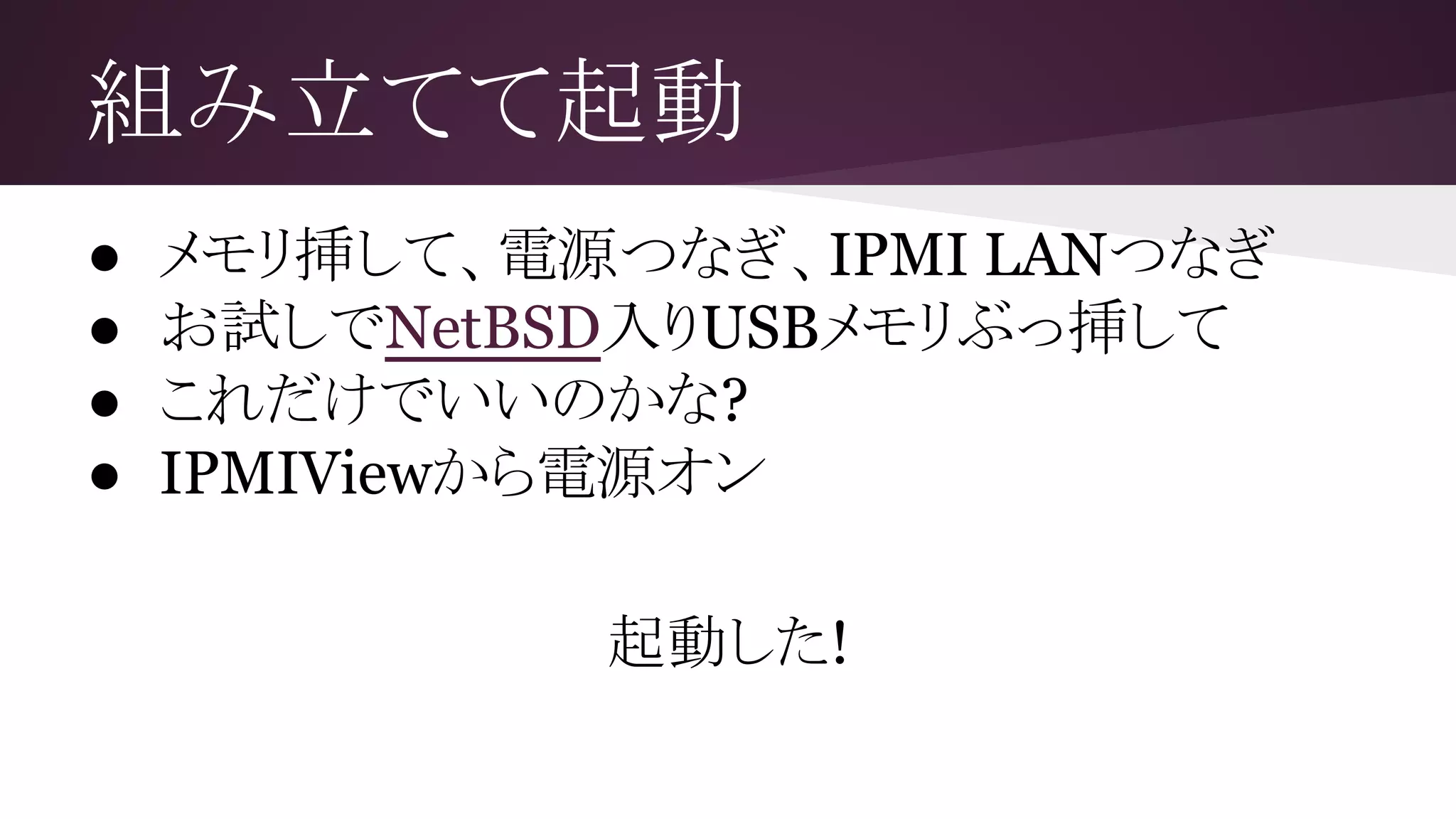 組み立てて起動
● メモリ挿して、電源つなぎ、IPMI LANつなぎ
● お試しでNetBSD入りUSBメモリぶっ挿して
● これだけでいいのかな?
● IPMIViewから電源オン
起動した!
 