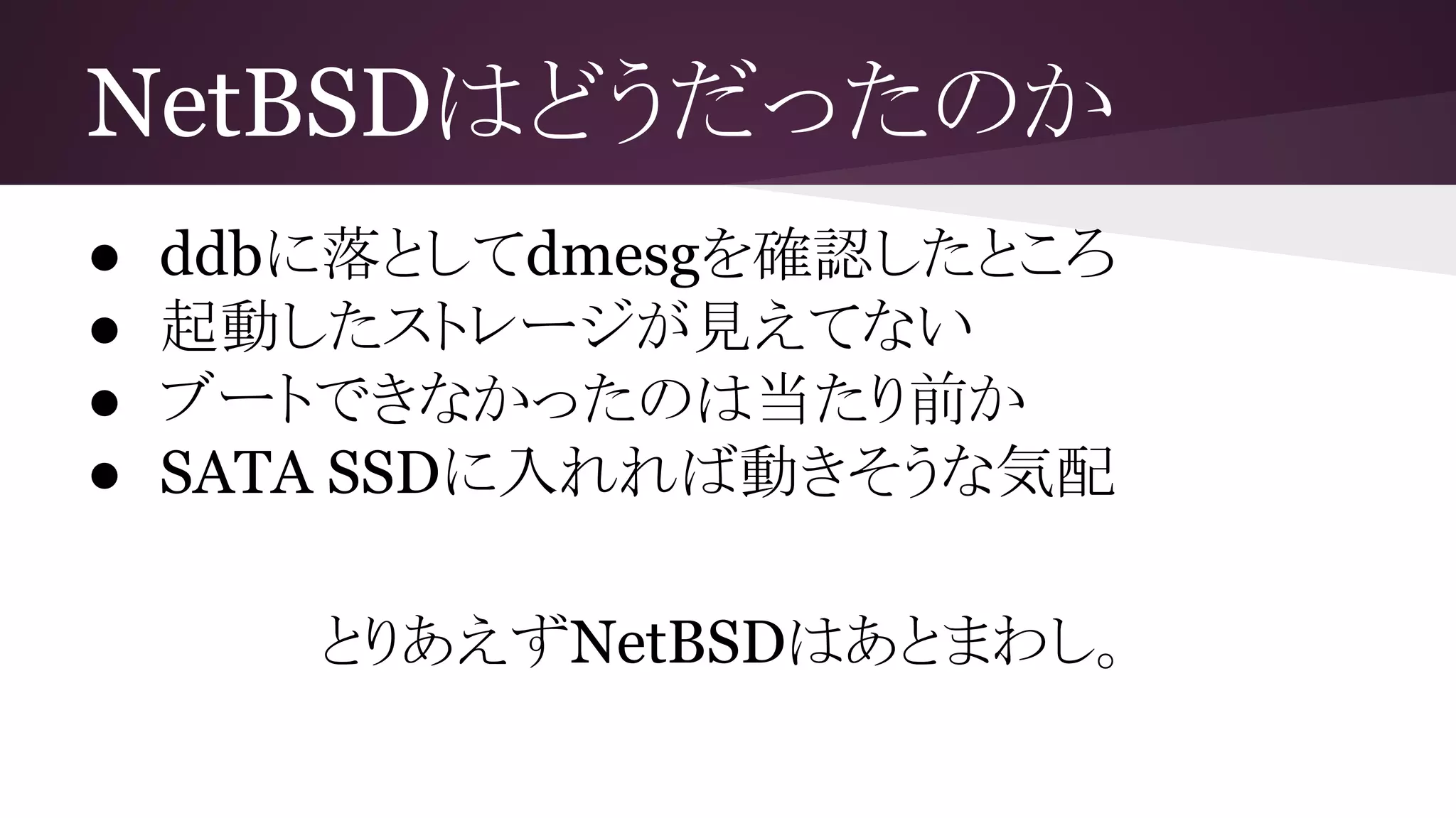NetBSDはどうだったのか
● ddbに落としてdmesgを確認したところ
● 起動したストレージが見えてない
● ブートできなかったのは当たり前か
● SATA SSDに入れれば動きそうな気配
とりあえずNetBSDはあとまわし。
 