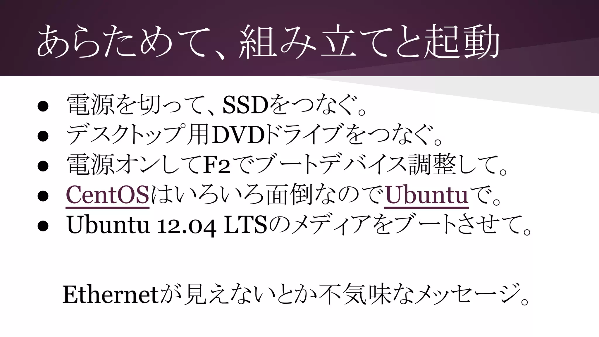 あらためて、組み立てと起動
● 電源を切って、SSDをつなぐ。
● デスクトップ用DVDドライブをつなぐ。
● 電源オンしてF2でブートデバイス調整して。
● CentOSはいろいろ面倒なのでUbuntuで。
● Ubuntu 12.04 LTSのメディアをブートさせて。
Ethernetが見えないとか不気味なメッセージ。
 