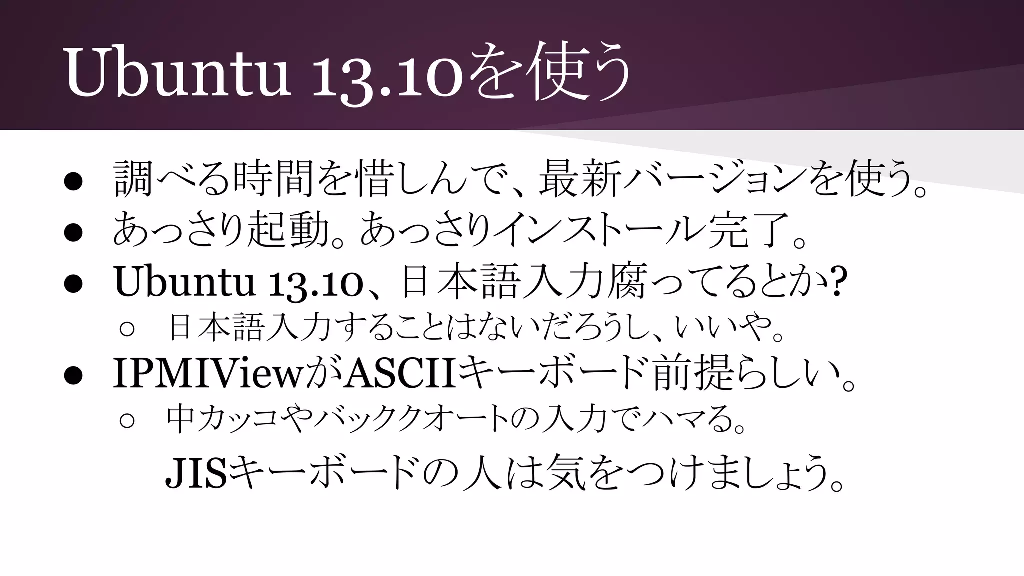 Ubuntu 13.10を使う
● 調べる時間を惜しんで、最新バージョンを使う。
● あっさり起動。あっさりインストール完了。
● Ubuntu 13.10、日本語入力腐ってるとか?
○ 日本語入力することはないだろうし、いいや。
● IPMIViewがASCIIキーボード前提らしい。
○ 中カッコやバッククオートの入力でハマる。
JISキーボードの人は気をつけましょう。
 