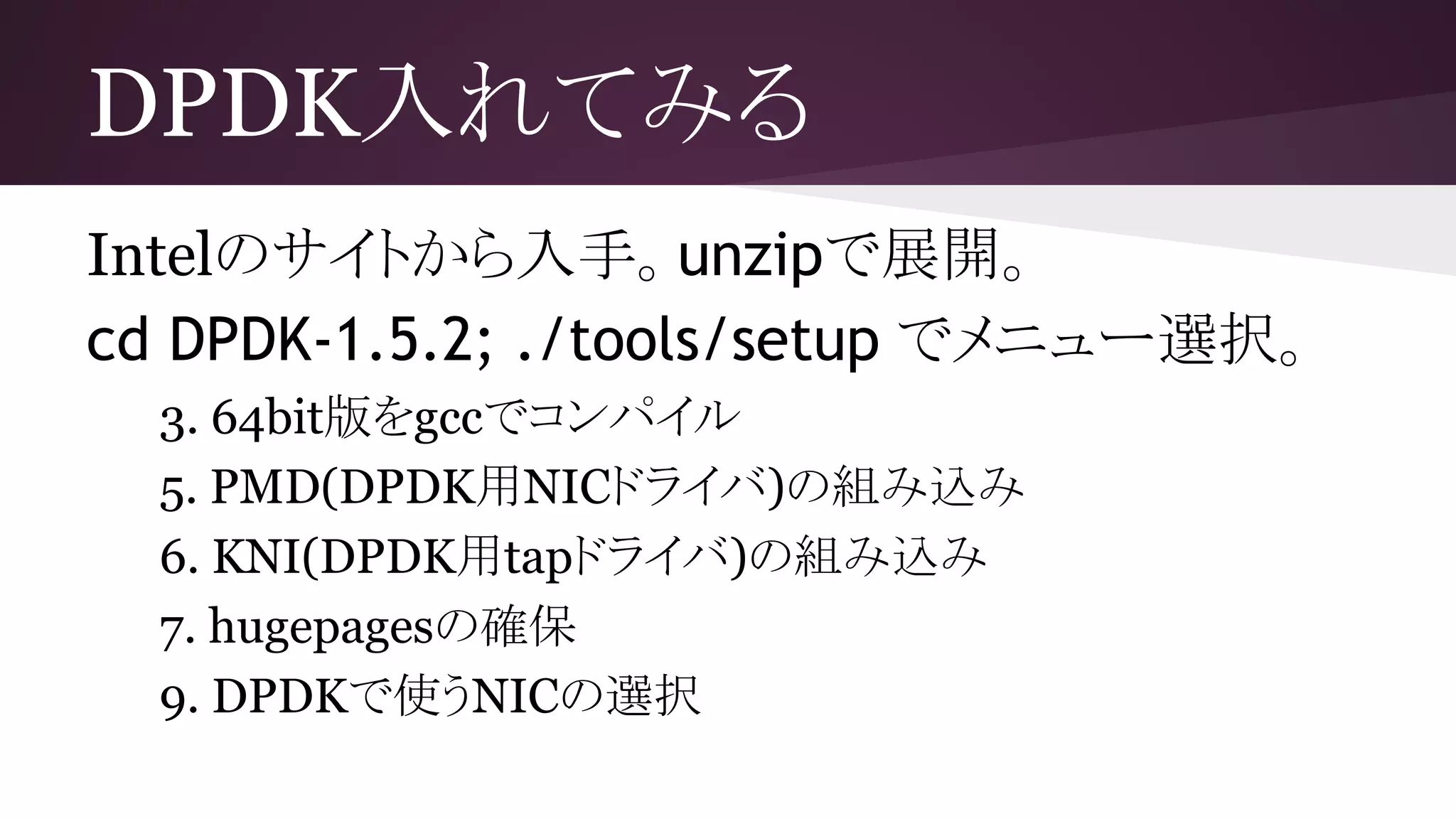 DPDK入れてみる
Intelのサイトから入手。unzipで展開。
cd DPDK-1.5.2; ./tools/setup でメニュー選択。
3. 64bit版をgccでコンパイル
5. PMD(DPDK用NICドライバ)の組み込み
6. KNI(DPDK用tapドライバ)の組み込み
7. hugepagesの確保
9. DPDKで使うNICの選択
 
