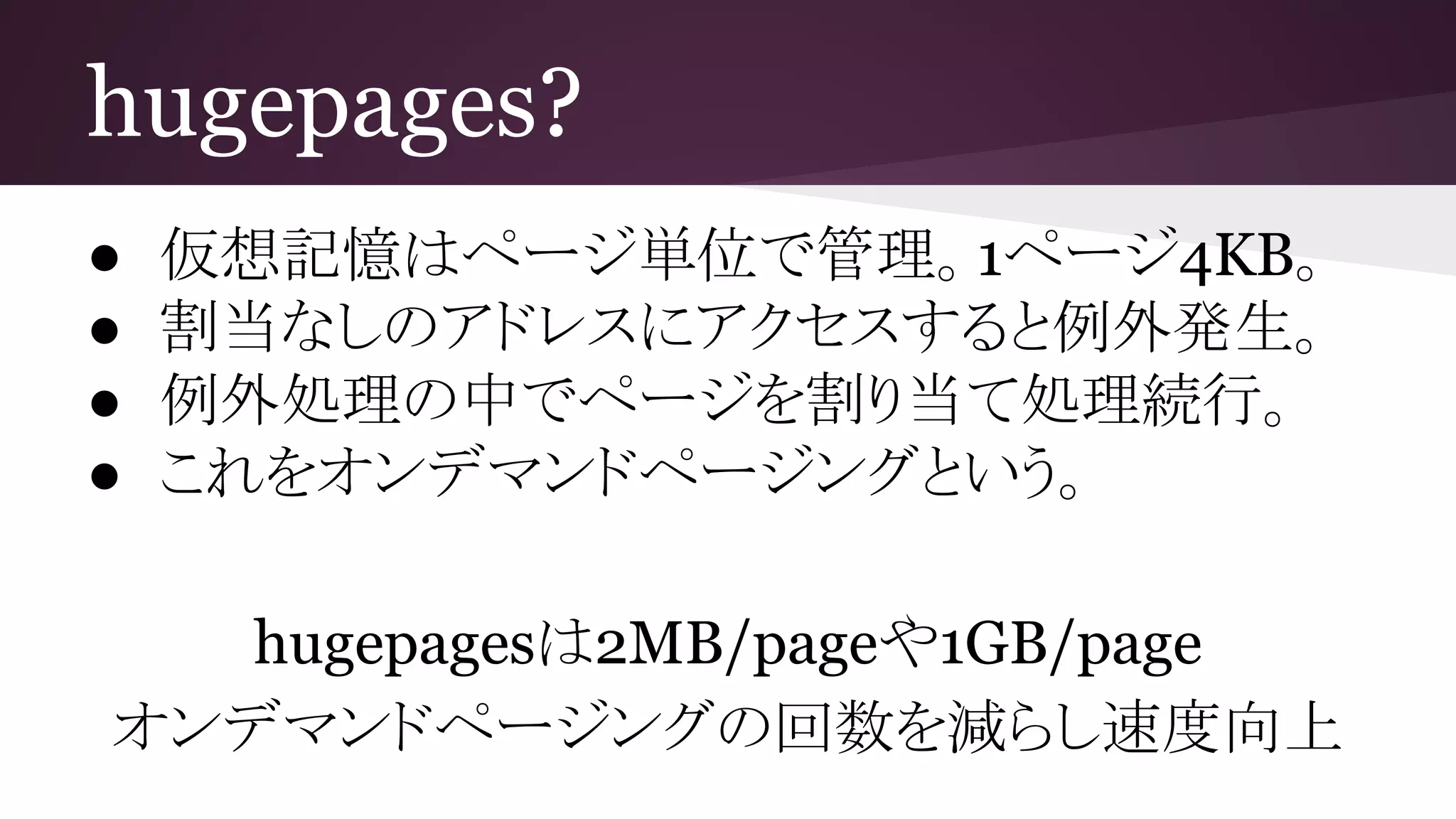 hugepages?
● 仮想記憶はページ単位で管理。1ページ4KB。
● 割当なしのアドレスにアクセスすると例外発生。
● 例外処理の中でページを割り当て処理続行。
● これをオンデマンドページングという。
hugepagesは2MB/pageや1GB/page
オンデマンドページングの回数を減らし速度向上
 