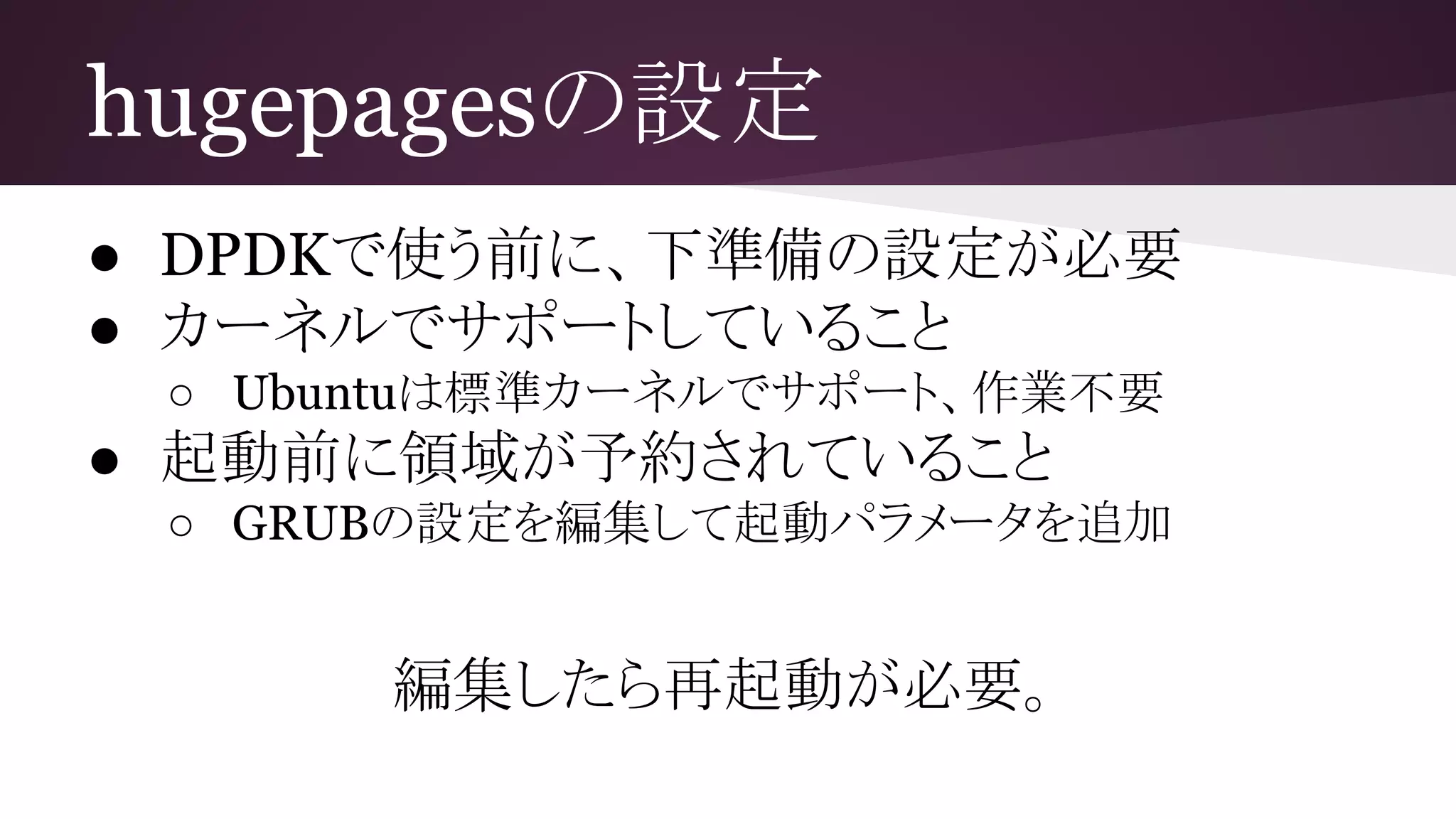 hugepagesの設定
● DPDKで使う前に、下準備の設定が必要
● カーネルでサポートしていること
○ Ubuntuは標準カーネルでサポート、作業不要
● 起動前に領域が予約されていること
○ GRUBの設定を編集して起動パラメータを追加
編集したら再起動が必要。
 