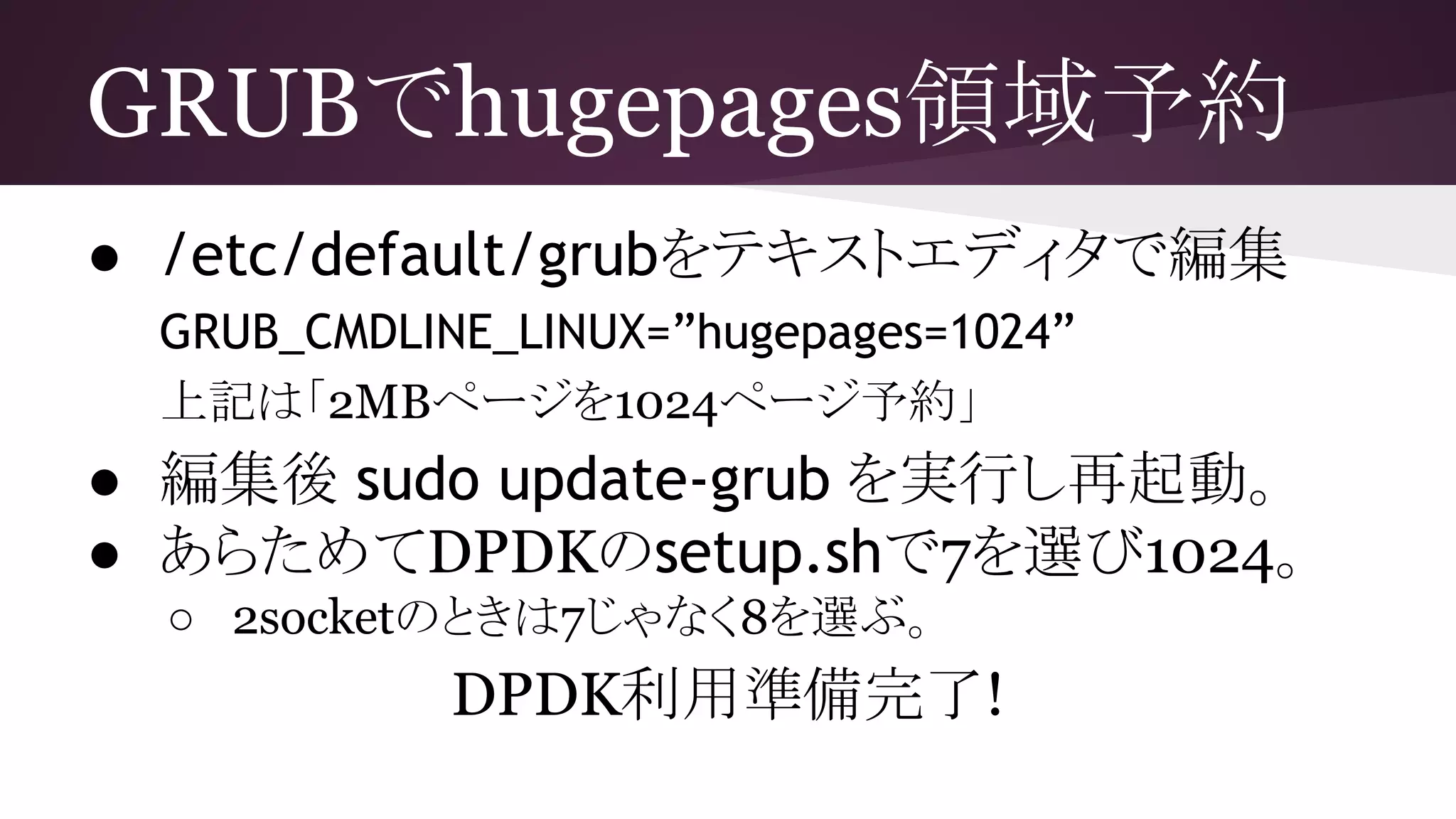 GRUBでhugepages領域予約
● /etc/default/grubをテキストエディタで編集
GRUB_CMDLINE_LINUX=”hugepages=1024”
上記は「2MBページを1024ページ予約」
● 編集後 sudo update-grub を実行し再起動。
● あらためてDPDKのsetup.shで7を選び1024。
○ 2socketのときは7じゃなく8を選ぶ。
DPDK利用準備完了!
 
