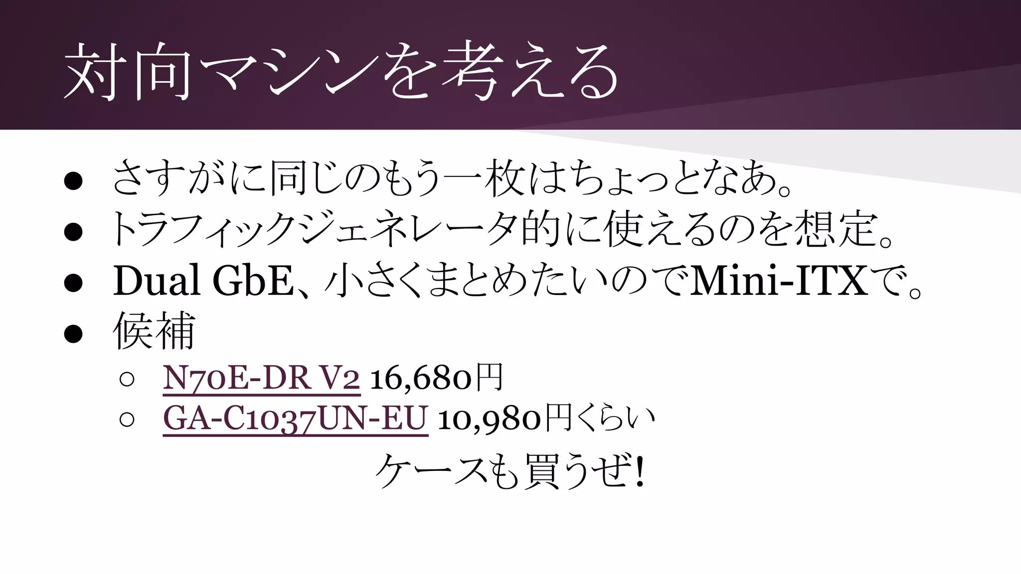 対向マシンを考える
● さすがに同じのもう一枚はちょっとなあ。
● トラフィックジェネレータ的に使えるのを想定。
● Dual GbE、小さくまとめたいのでMini-ITXで。
● 候補
○ N70E-DR V2 16,680円
○ GA-C1037UN-EU 10,980円くらい
ケースも買うぜ!
 