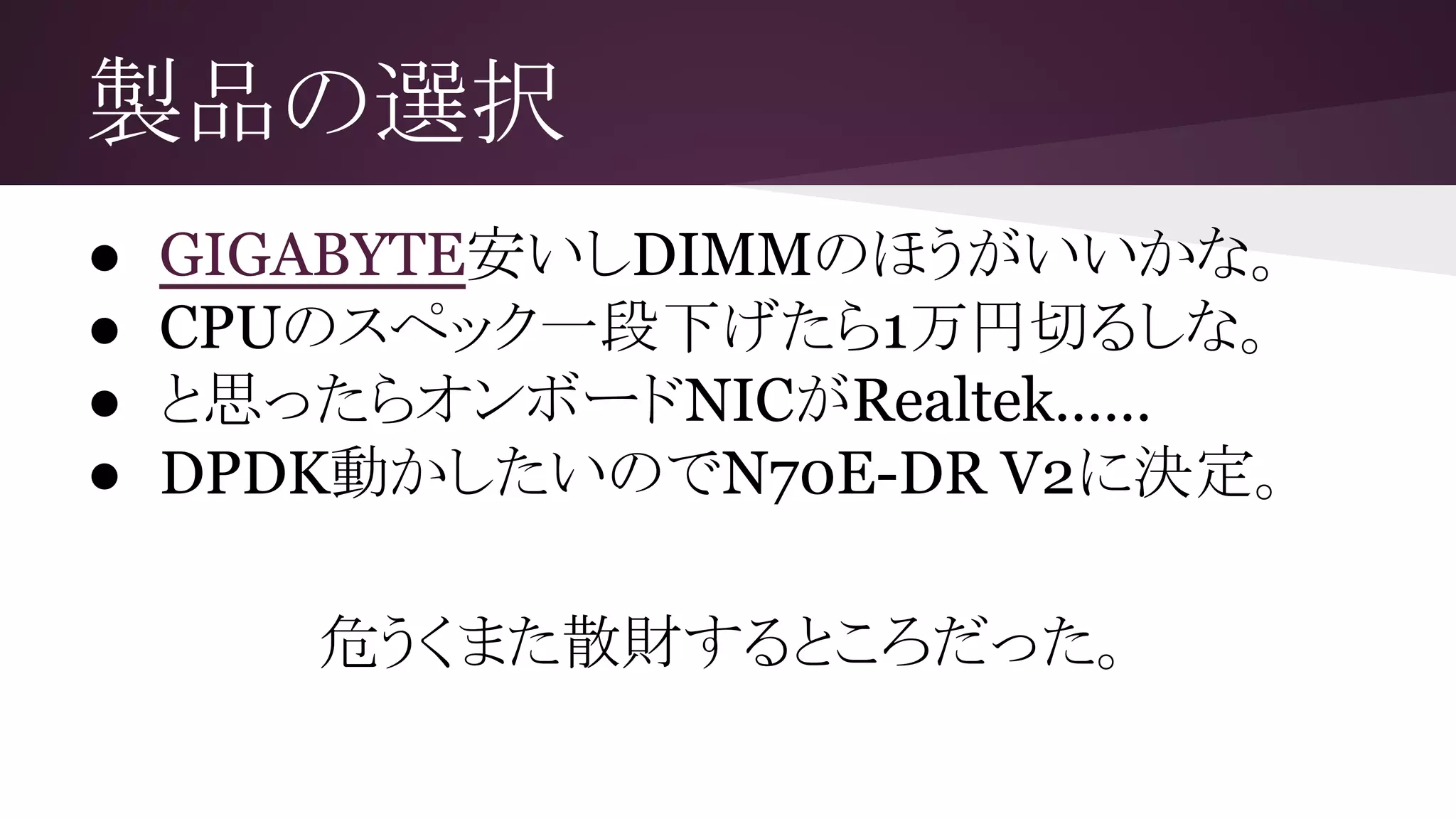 製品の選択
● GIGABYTE安いしDIMMのほうがいいかな。
● CPUのスペック一段下げたら1万円切るしな。
● と思ったらオンボードNICがRealtek……
● DPDK動かしたいのでN70E-DR V2に決定。
危うくまた散財するところだった。
 