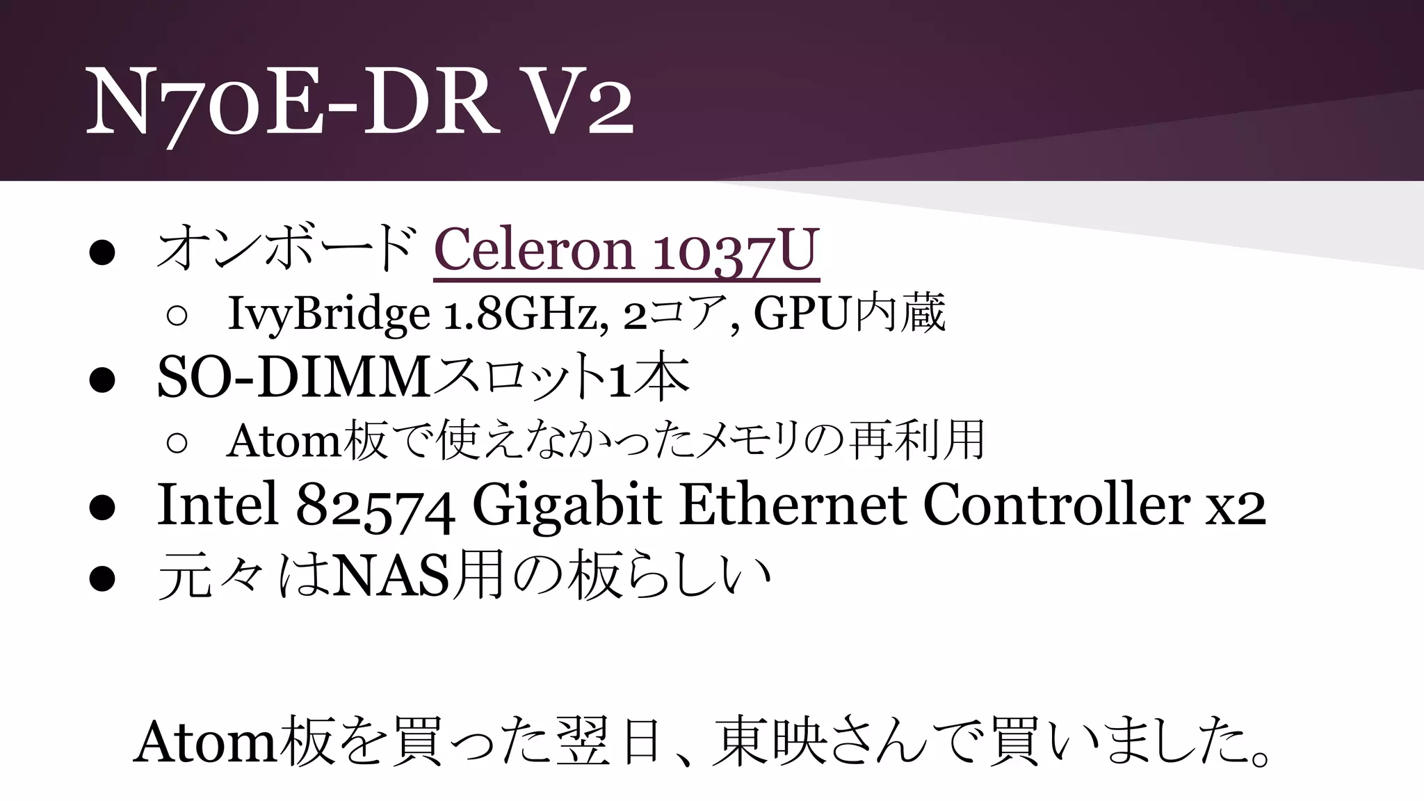 N70E-DR V2
● オンボード Celeron 1037U
○ IvyBridge 1.8GHz, 2コア, GPU内蔵
● SO-DIMMスロット1本
○ Atom板で使えなかったメモリの再利用
● Intel 82574 Gigabit Ethernet Controller x2
● 元々はNAS用の板らしい
Atom板を買った翌日、東映さんで買いました。
 