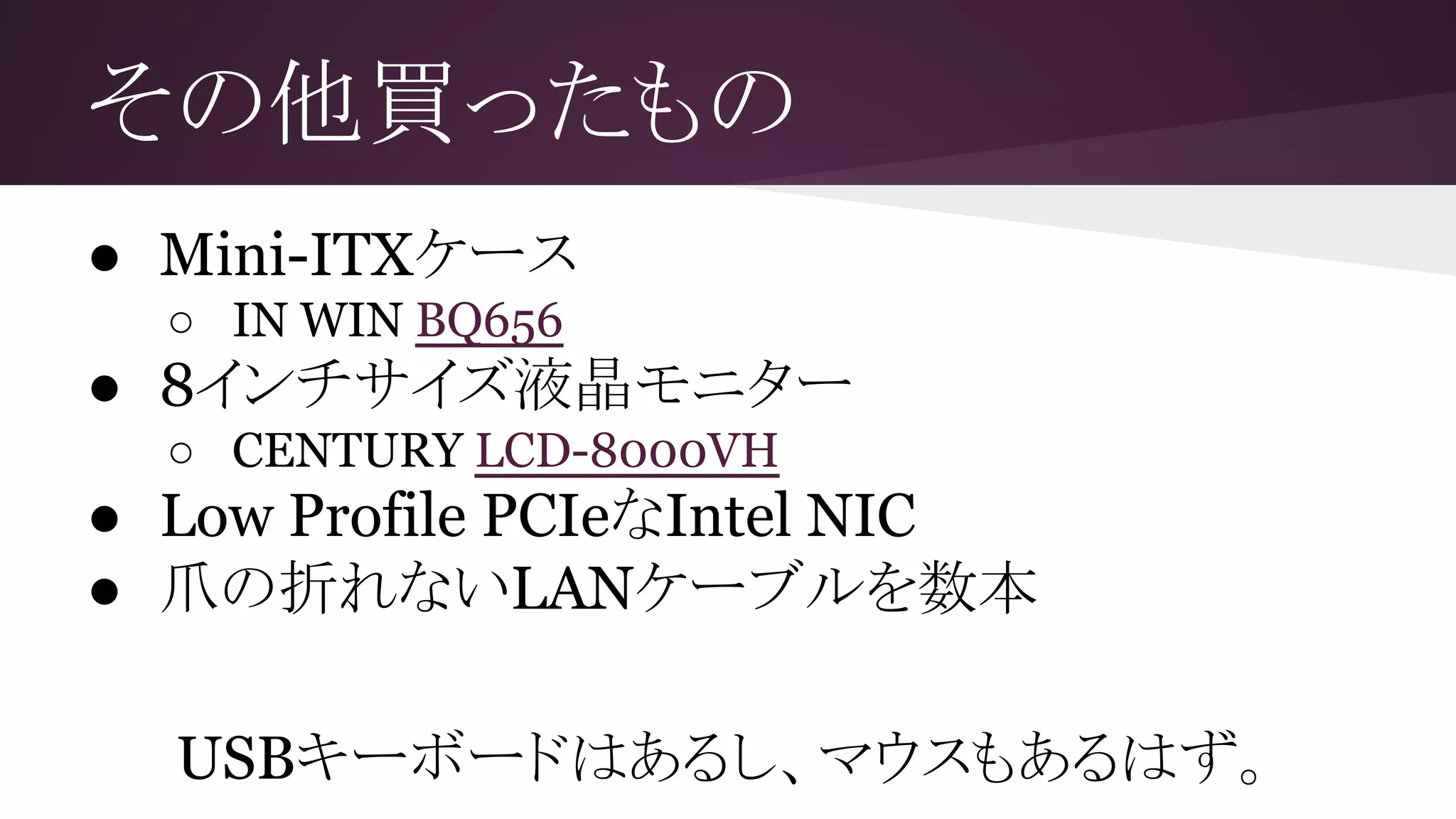 その他買ったもの
● Mini-ITXケース
○ IN WIN BQ656
● 8インチサイズ液晶モニター
○ CENTURY LCD-8000VH
● Low Profile PCIeなIntel NIC
● 爪の折れないLANケーブルを数本
USBキーボードはあるし、マウスもあるはず。
 