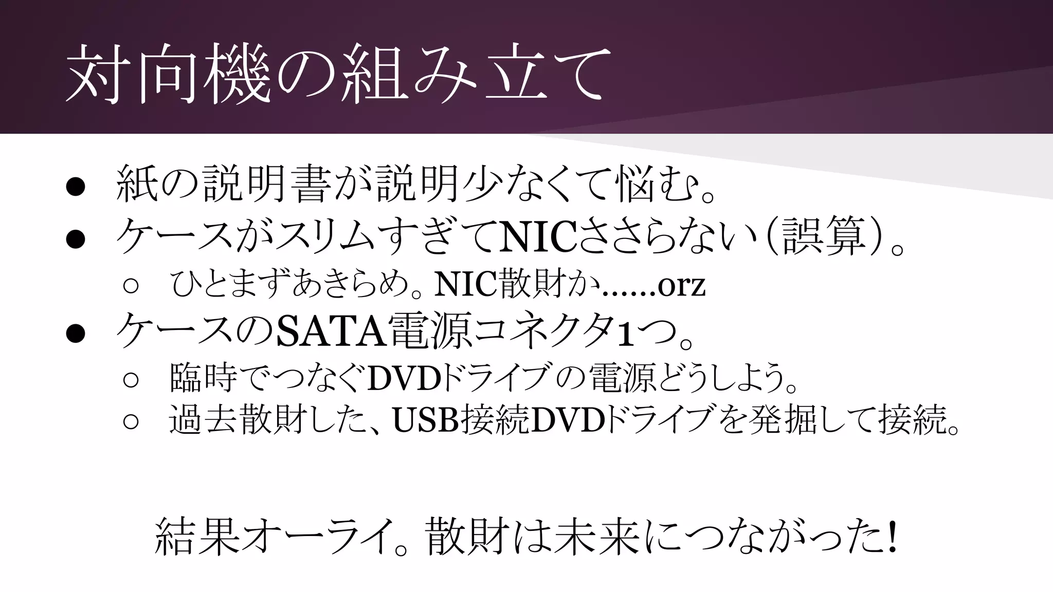 対向機の組み立て
● 紙の説明書が説明少なくて悩む。
● ケースがスリムすぎてNICささらない（誤算）。
○ ひとまずあきらめ。NIC散財か……orz
● ケースのSATA電源コネクタ1つ。
○ 臨時でつなぐDVDドライブの電源どうしよう。
○ 過去散財した、USB接続DVDドライブを発掘して接続。
結果オーライ。散財は未来につながった!
 