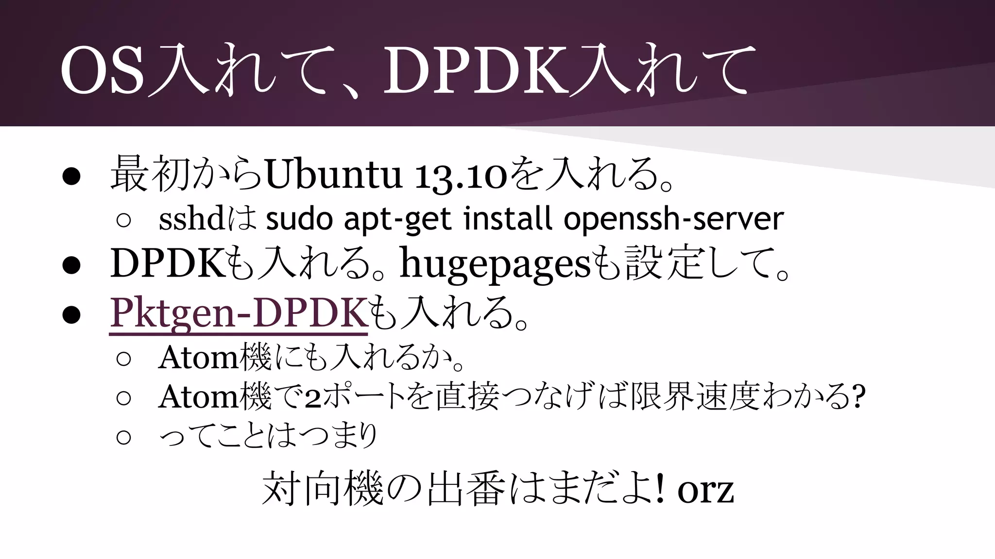 OS入れて、DPDK入れて
● 最初からUbuntu 13.10を入れる。
○ sshdは sudo apt-get install openssh-server
● DPDKも入れる。hugepagesも設定して。
● Pktgen-DPDKも入れる。
○ Atom機にも入れるか。
○ Atom機で2ポートを直接つなげば限界速度わかる?
○ ってことはつまり
対向機の出番はまだよ! orz
 