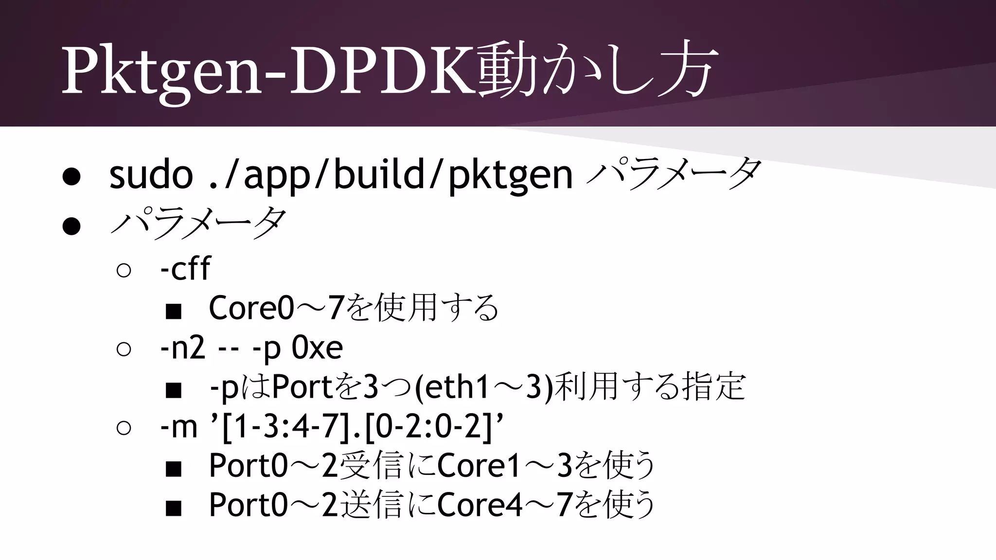 Pktgen-DPDK動かし方
● sudo ./app/build/pktgen パラメータ
● パラメータ
○ -cff
■ Core0～7を使用する
○ -n2 -- -p 0xe
■ -pはPortを3つ(eth1～3)利用する指定
○ -m ’[1-3:4-7].[0-2:0-2]’
■ Port0～2受信にCore1～3を使う
■ Port0～2送信にCore4～7を使う
 