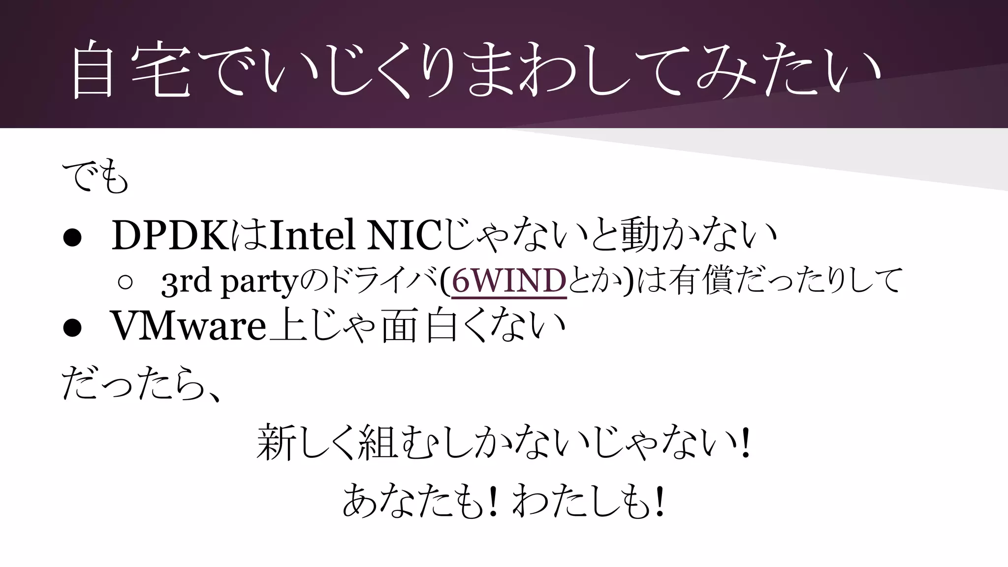 自宅でいじくりまわしてみたい
でも
● DPDKはIntel NICじゃないと動かない
○ 3rd partyのドライバ(6WINDとか)は有償だったりして
● VMware上じゃ面白くない
だったら、
新しく組むしかないじゃない!
あなたも! わたしも!
 