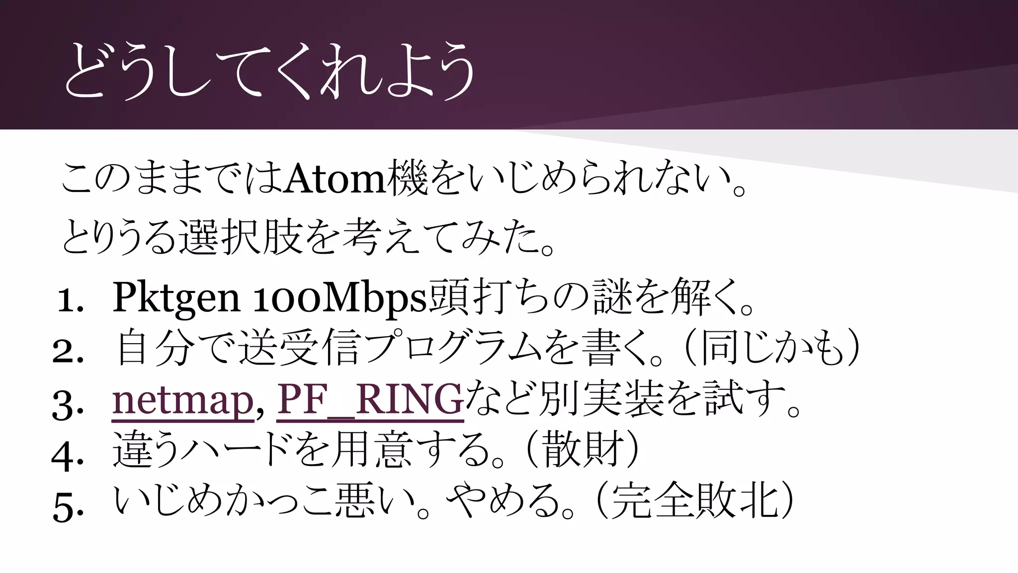 どうしてくれよう
このままではAtom機をいじめられない。
とりうる選択肢を考えてみた。
1. Pktgen 100Mbps頭打ちの謎を解く。
2. 自分で送受信プログラムを書く。（同じかも）
3. netmap, PF_RINGなど別実装を試す。
4. 違うハードを用意する。（散財）
5. いじめかっこ悪い。やめる。（完全敗北）
 