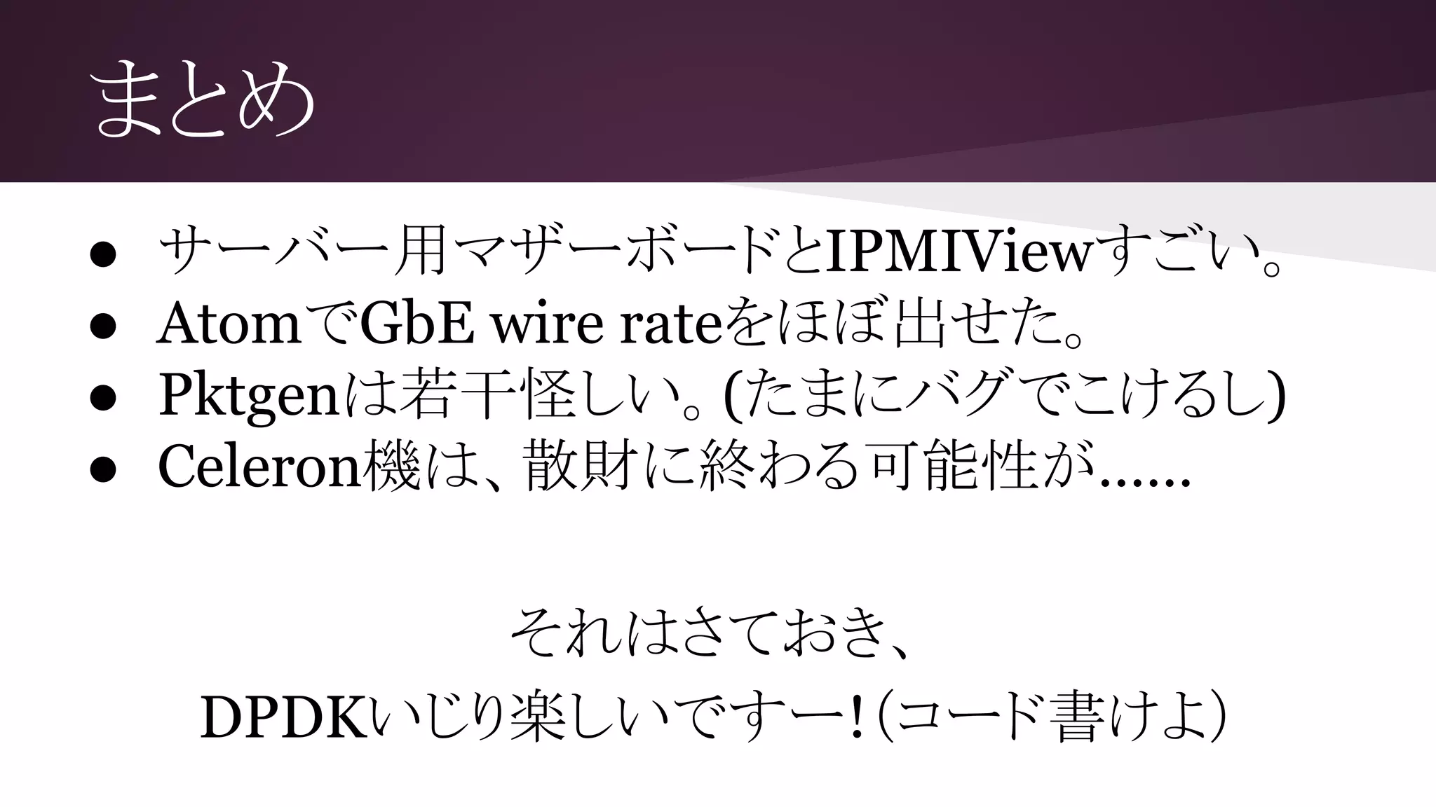 まとめ
● サーバー用マザーボードとIPMIViewすごい。
● AtomでGbE wire rateをほぼ出せた。
● Pktgenは若干怪しい。(たまにバグでこけるし)
● Celeron機は、散財に終わる可能性が……
それはさておき、
DPDKいじり楽しいですー!（コード書けよ）
 