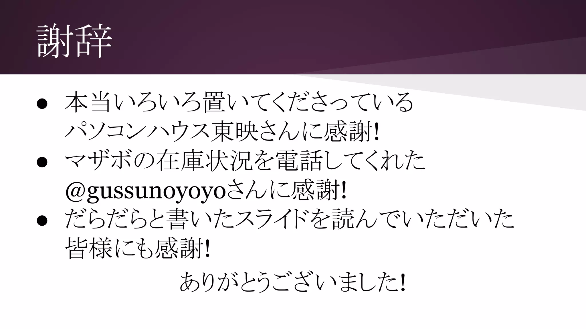 謝辞
● 本当いろいろ置いてくださっている
パソコンハウス東映さんに感謝!
● マザボの在庫状況を電話してくれた
@gussunoyoyoさんに感謝!
● だらだらと書いたスライドを読んでいただいた
皆様にも感謝!
ありがとうございました!
 