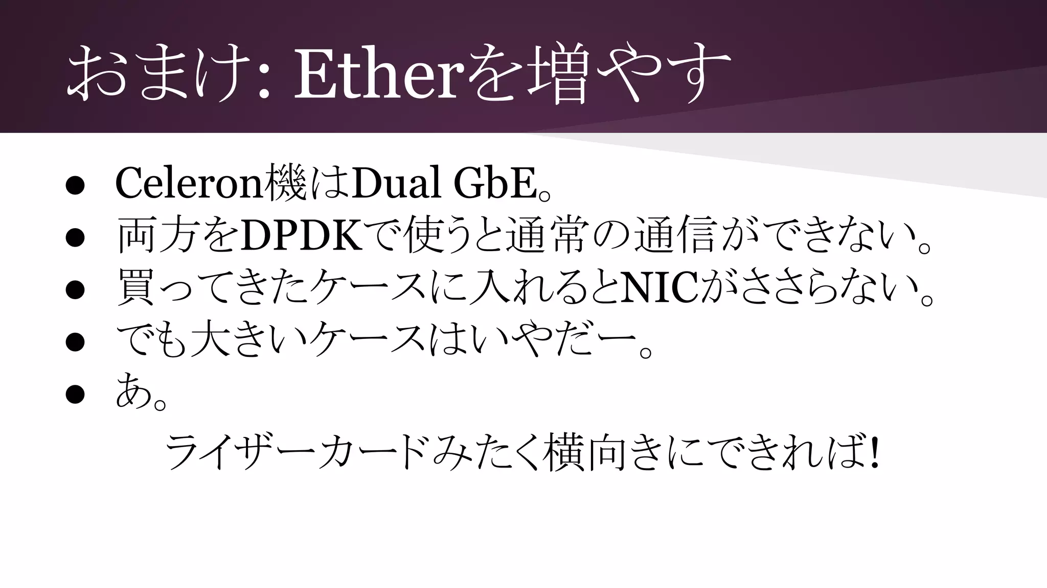 おまけ: Etherを増やす
● Celeron機はDual GbE。
● 両方をDPDKで使うと通常の通信ができない。
● 買ってきたケースに入れるとNICがささらない。
● でも大きいケースはいやだー。
● あ。
ライザーカードみたく横向きにできれば!
 