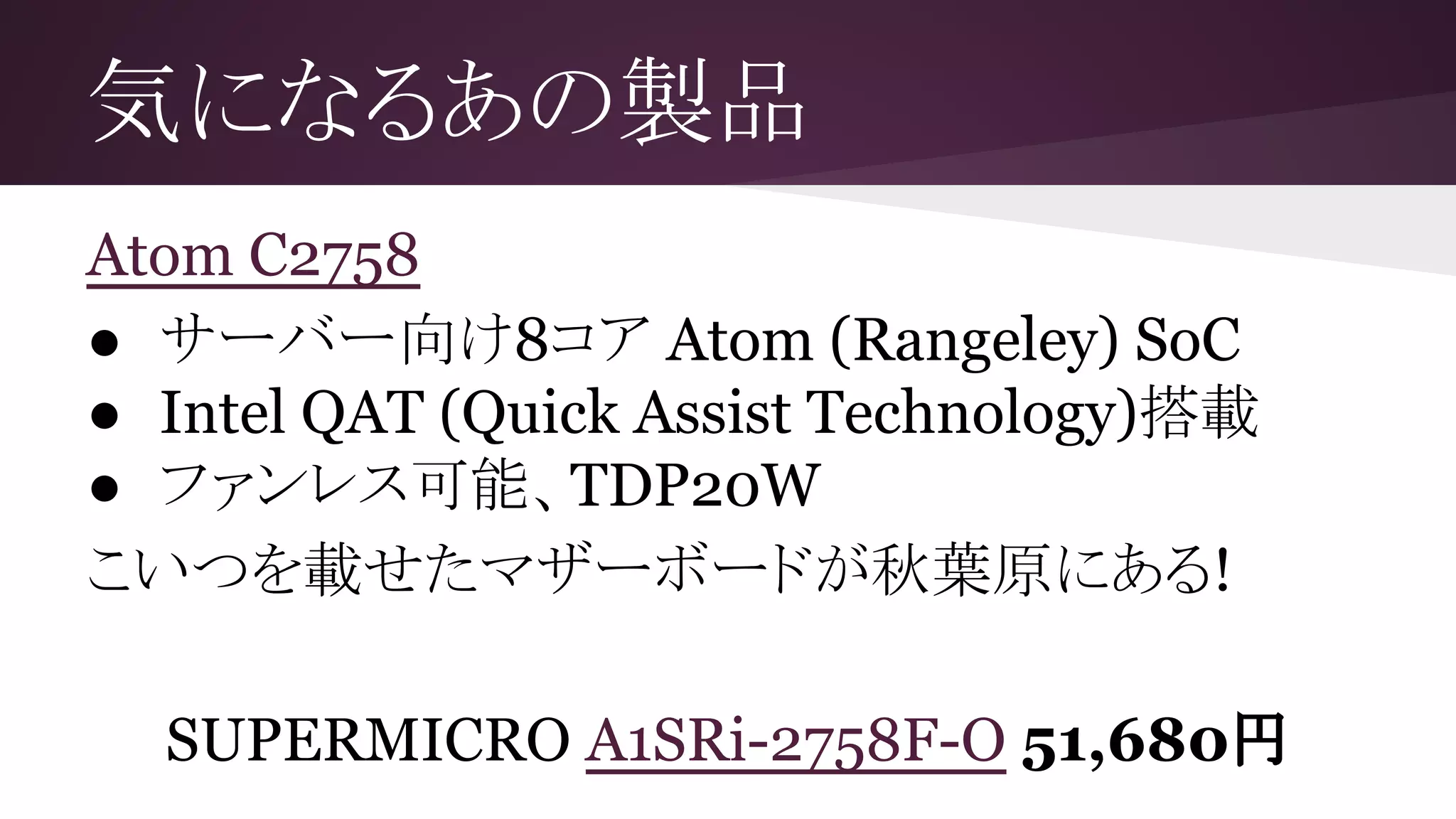 気になるあの製品
Atom C2758
● サーバー向け8コア Atom (Rangeley) SoC
● Intel QAT (Quick Assist Technology)搭載
● ファンレス可能、TDP20W
こいつを載せたマザーボードが秋葉原にある!
SUPERMICRO A1SRi-2758F-O 51,680円
 