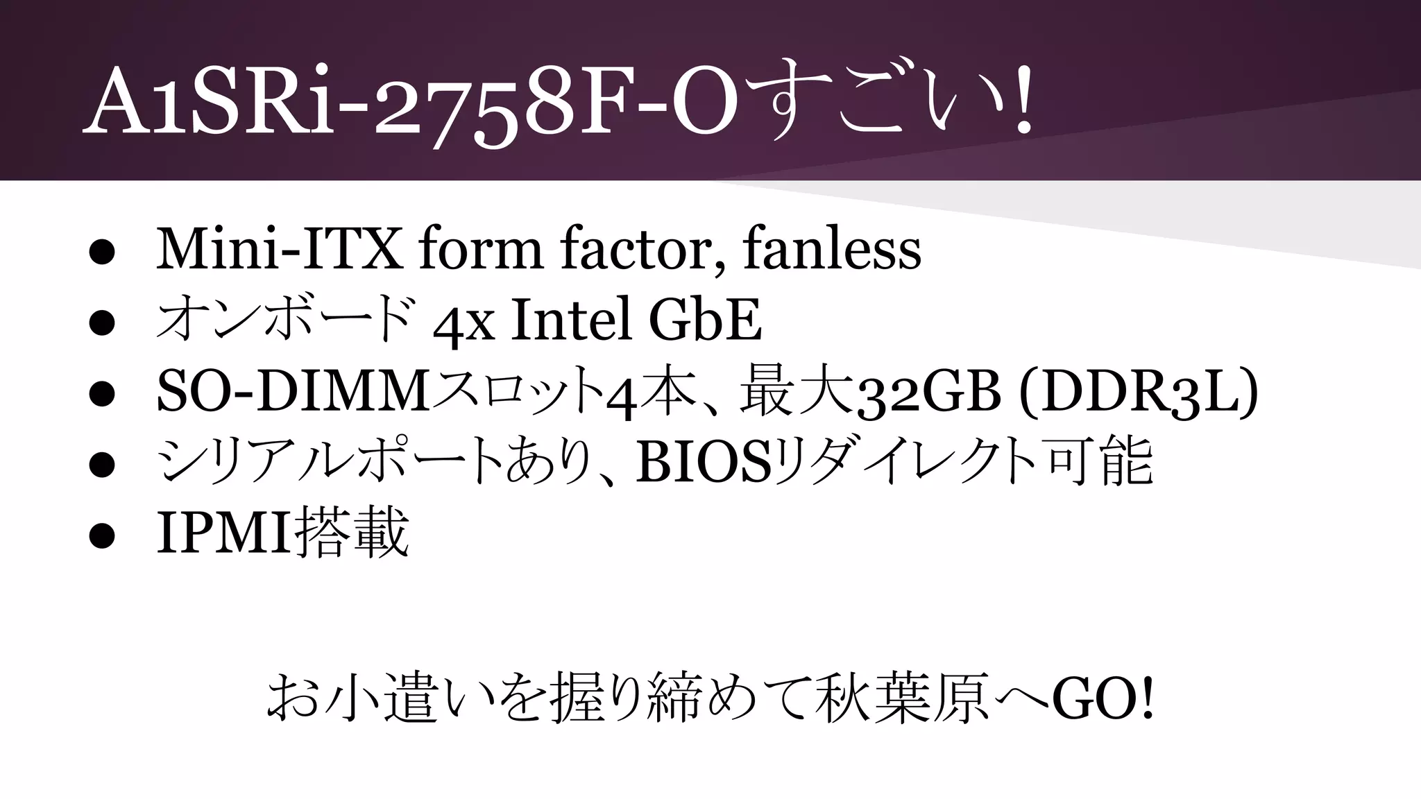 A1SRi-2758F-Oすごい!
● Mini-ITX form factor, fanless
● オンボード 4x Intel GbE
● SO-DIMMスロット4本、最大32GB (DDR3L)
● シリアルポートあり、BIOSリダイレクト可能
● IPMI搭載
お小遣いを握り締めて秋葉原へGO!
 