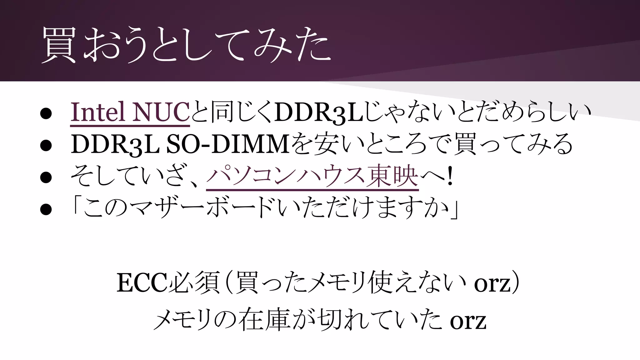 買おうとしてみた
● Intel NUCと同じくDDR3Lじゃないとだめらしい
● DDR3L SO-DIMMを安いところで買ってみる
● そしていざ、パソコンハウス東映へ!
● 「このマザーボードいただけますか」
ECC必須（買ったメモリ使えない orz）
メモリの在庫が切れていた orz
 