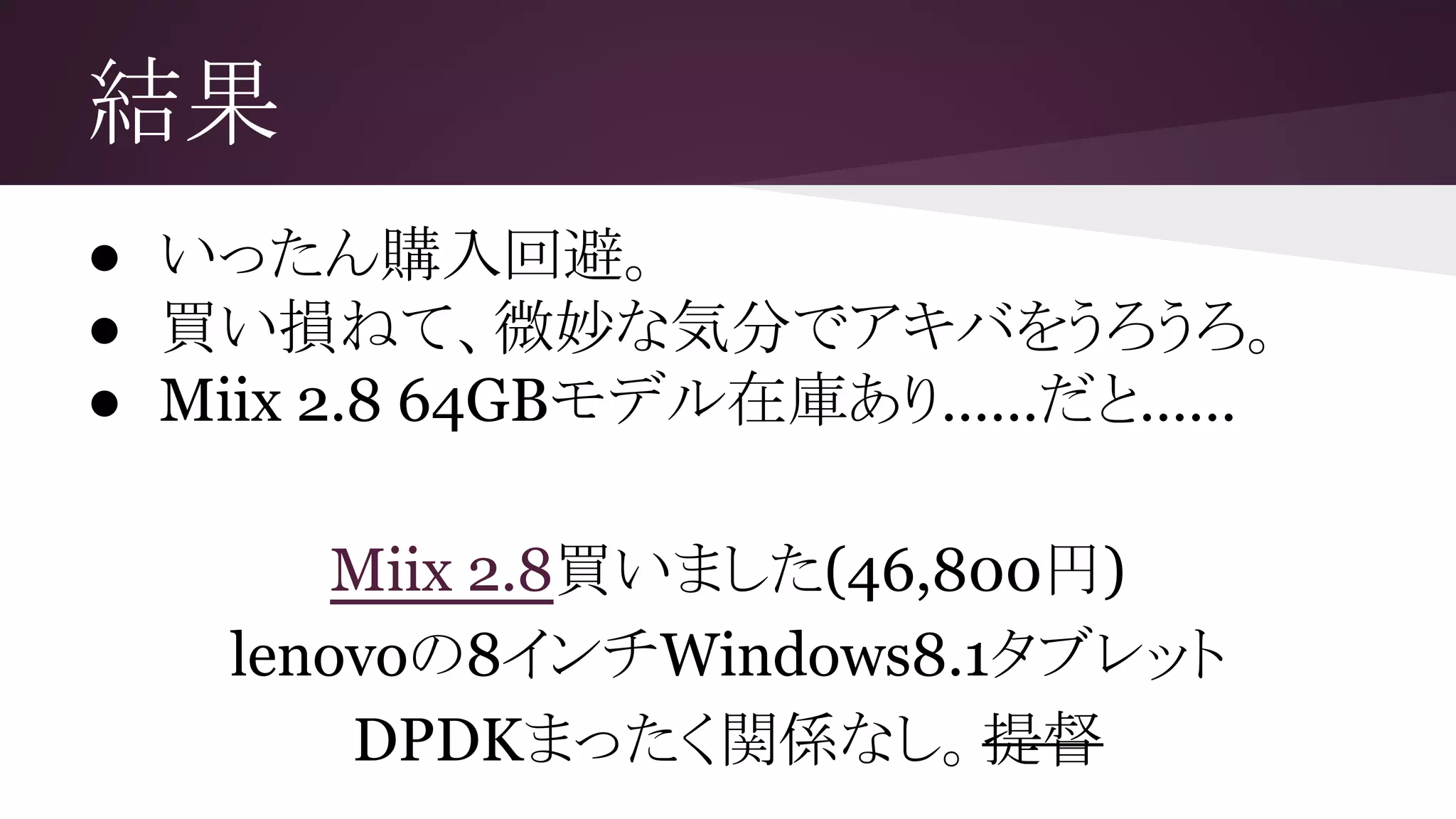 結果
● いったん購入回避。
● 買い損ねて、微妙な気分でアキバをうろうろ。
● Miix 2.8 64GBモデル在庫あり……だと……
Miix 2.8買いました(46,800円)
lenovoの8インチWindows8.1タブレット
DPDKまったく関係なし。提督
 