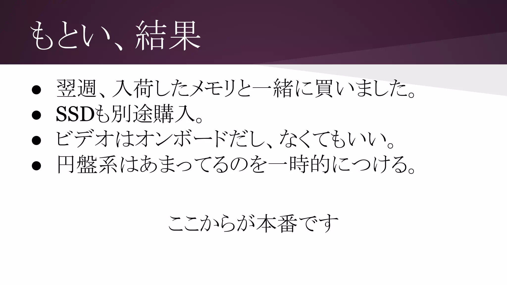 もとい、結果
● 翌週、入荷したメモリと一緒に買いました。
● SSDも別途購入。
● ビデオはオンボードだし、なくてもいい。
● 円盤系はあまってるのを一時的につける。
ここからが本番です
 