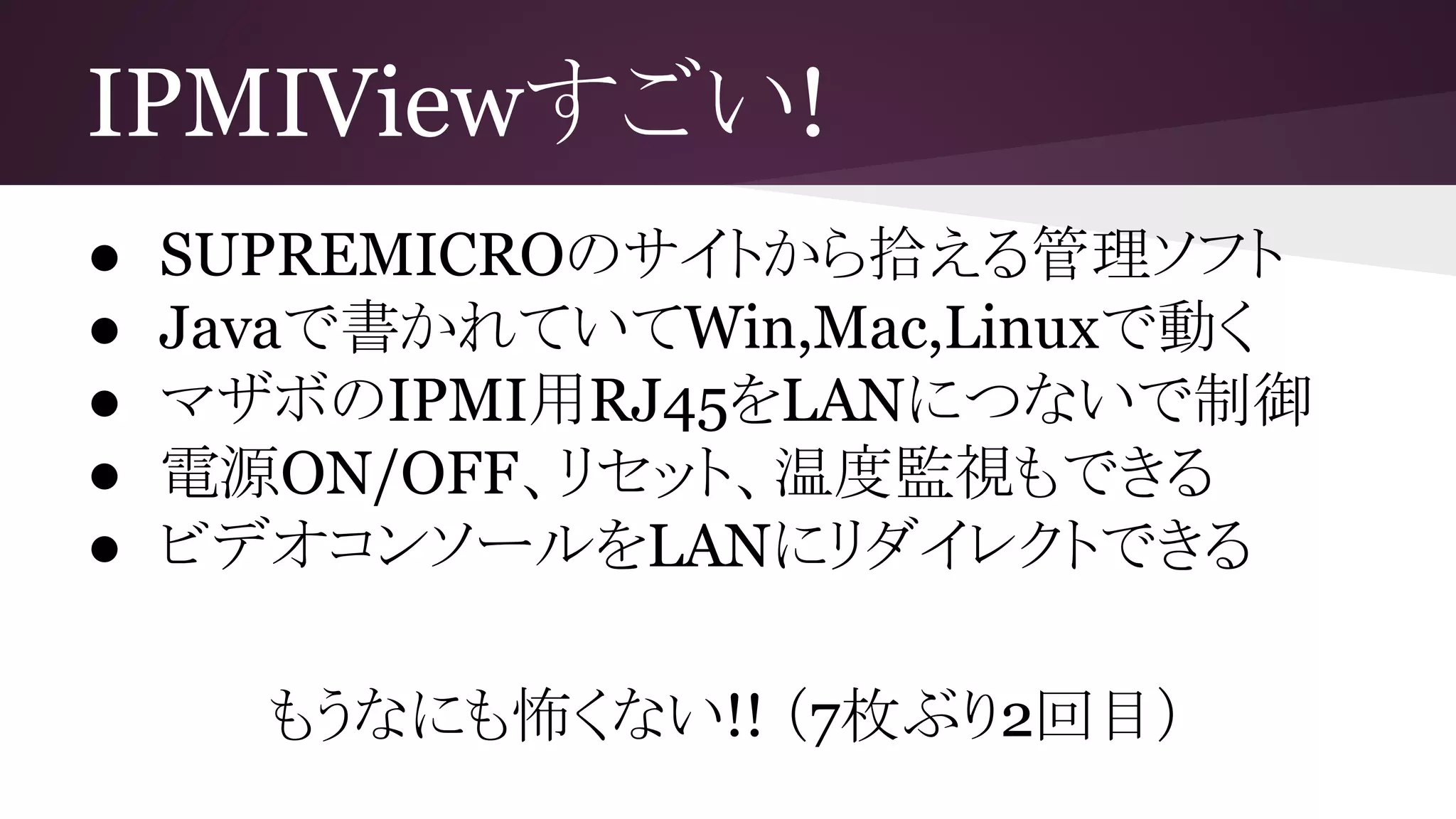 IPMIViewすごい!
● SUPREMICROのサイトから拾える管理ソフト
● Javaで書かれていてWin,Mac,Linuxで動く
● マザボのIPMI用RJ45をLANにつないで制御
● 電源ON/OFF、リセット、温度監視もできる
● ビデオコンソールをLANにリダイレクトできる
もうなにも怖くない!! （7枚ぶり2回目）
 