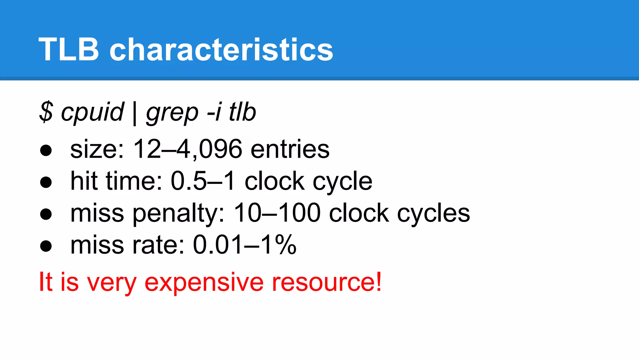TLB characteristics
$ cpuid | grep -i tlb
size: 12–4,096 entries
hit time: 0.5–1 clock cycle
miss penalty: 10–100 clock cycles
miss rate: 0.01–1%
It is very expensive resource!
 