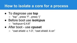 How to isolate a core for a process
To diagnose use top
“top” , press “f” , press “j”
Before boot use isolcpus
“isolcpus=2,4,6”
After boot - use cpuset
“cset shield -c 1-3”, “cset shield -k on”
 