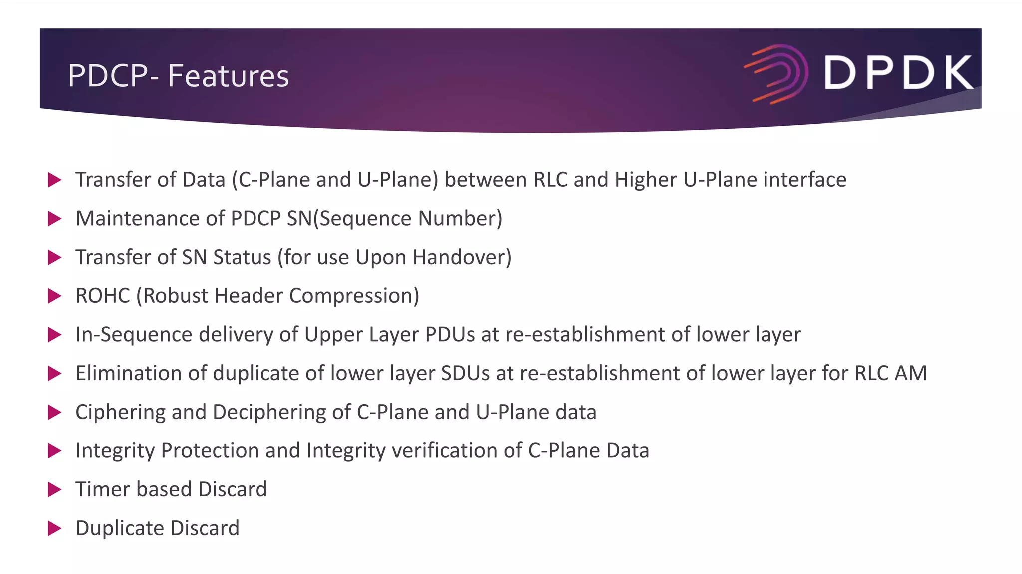 PDCP- Features
 Transfer of Data (C-Plane and U-Plane) between RLC and Higher U-Plane interface
 Maintenance of PDCP SN(Sequence Number)
 Transfer of SN Status (for use Upon Handover)
 ROHC (Robust Header Compression)
 In-Sequence delivery of Upper Layer PDUs at re-establishment of lower layer
 Elimination of duplicate of lower layer SDUs at re-establishment of lower layer for RLC AM
 Ciphering and Deciphering of C-Plane and U-Plane data
 Integrity Protection and Integrity verification of C-Plane Data
 Timer based Discard
 Duplicate Discard
 