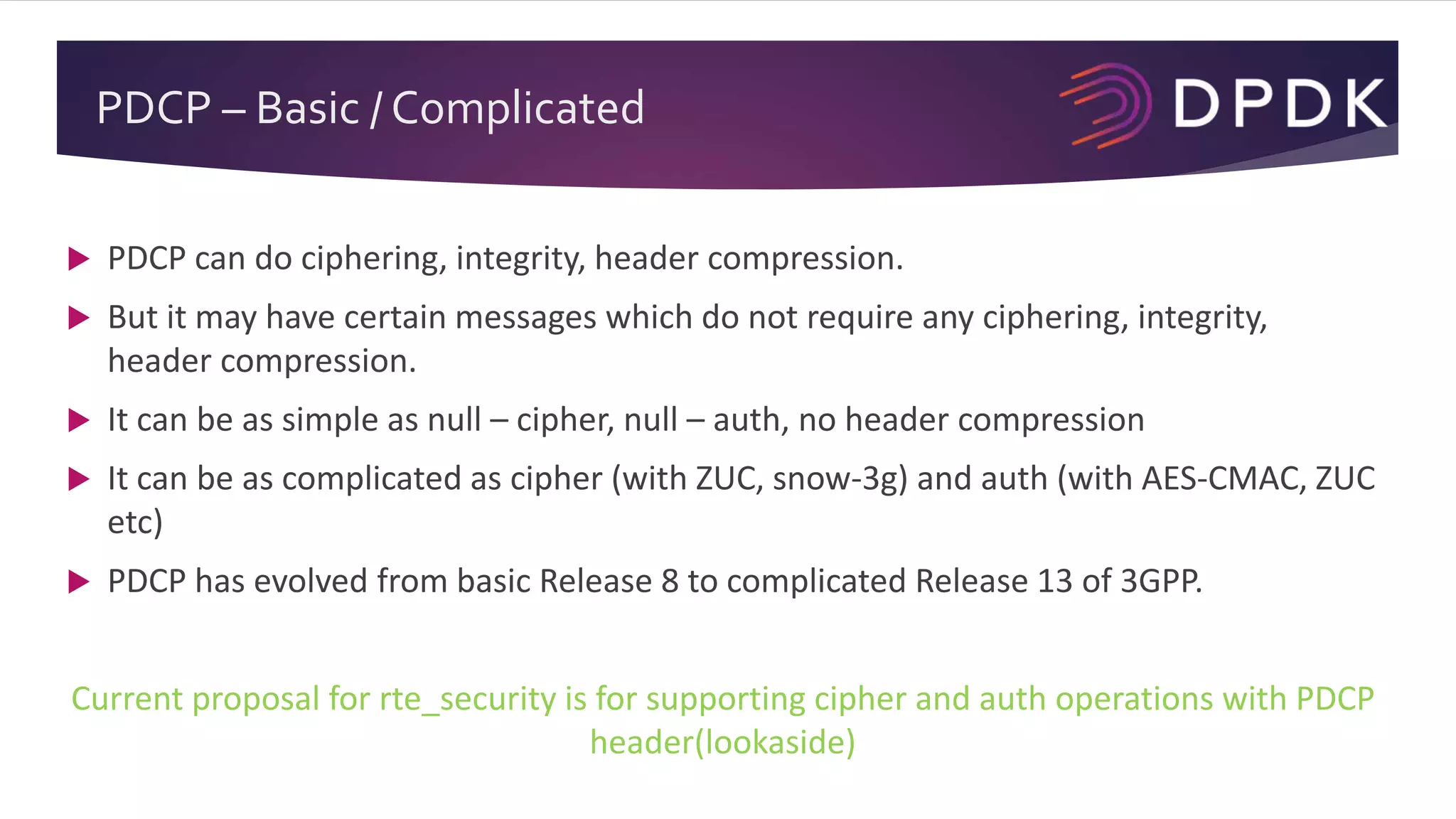 PDCP – Basic / Complicated
 PDCP can do ciphering, integrity, header compression.
 But it may have certain messages which do not require any ciphering, integrity,
header compression.
 It can be as simple as null – cipher, null – auth, no header compression
 It can be as complicated as cipher (with ZUC, snow-3g) and auth (with AES-CMAC, ZUC
etc)
 PDCP has evolved from basic Release 8 to complicated Release 13 of 3GPP.
Current proposal for rte_security is for supporting cipher and auth operations with PDCP
header(lookaside)
 