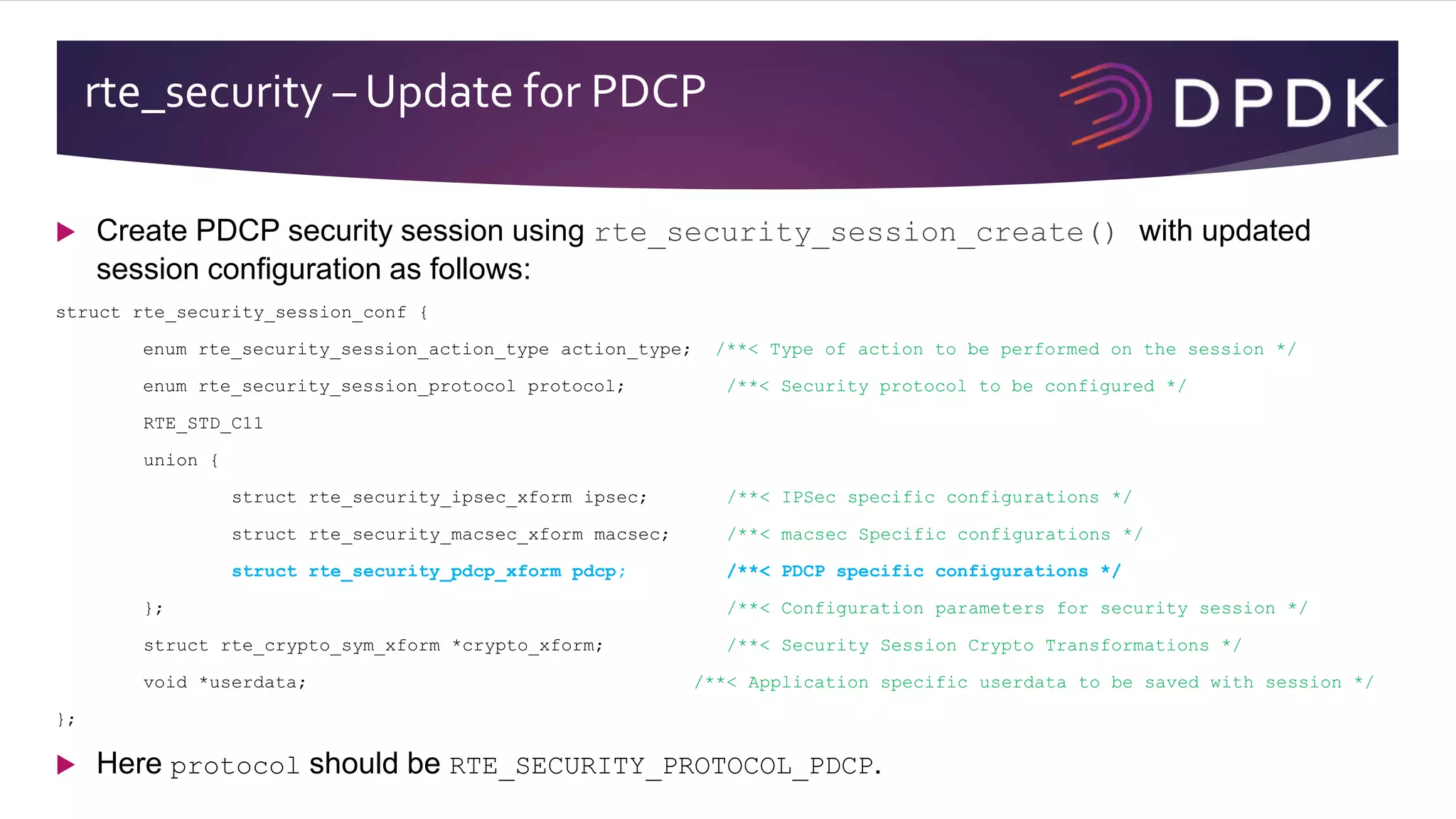 rte_security – Update for PDCP
 Create PDCP security session using rte_security_session_create() with updated
session configuration as follows:
struct rte_security_session_conf {
enum rte_security_session_action_type action_type; /**< Type of action to be performed on the session */
enum rte_security_session_protocol protocol; /**< Security protocol to be configured */
RTE_STD_C11
union {
struct rte_security_ipsec_xform ipsec; /**< IPSec specific configurations */
struct rte_security_macsec_xform macsec; /**< macsec Specific configurations */
struct rte_security_pdcp_xform pdcp; /**< PDCP specific configurations */
}; /**< Configuration parameters for security session */
struct rte_crypto_sym_xform *crypto_xform; /**< Security Session Crypto Transformations */
void *userdata; /**< Application specific userdata to be saved with session */
};
 Here protocol should be RTE_SECURITY_PROTOCOL_PDCP.
 