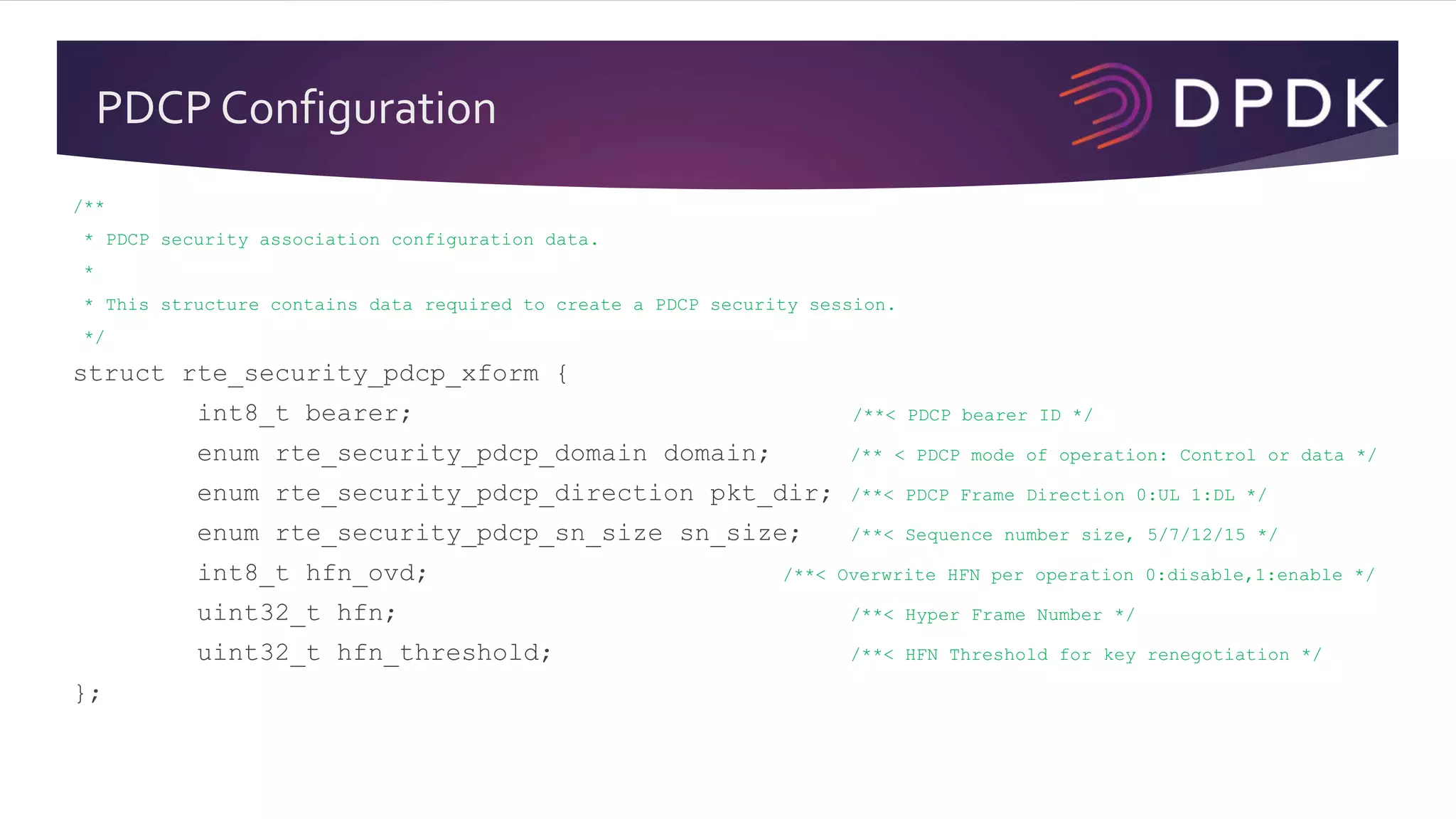 PDCP Configuration
/**
* PDCP security association configuration data.
*
* This structure contains data required to create a PDCP security session.
*/
struct rte_security_pdcp_xform {
int8_t bearer; /**< PDCP bearer ID */
enum rte_security_pdcp_domain domain; /** < PDCP mode of operation: Control or data */
enum rte_security_pdcp_direction pkt_dir; /**< PDCP Frame Direction 0:UL 1:DL */
enum rte_security_pdcp_sn_size sn_size; /**< Sequence number size, 5/7/12/15 */
int8_t hfn_ovd; /**< Overwrite HFN per operation 0:disable,1:enable */
uint32_t hfn; /**< Hyper Frame Number */
uint32_t hfn_threshold; /**< HFN Threshold for key renegotiation */
};
 