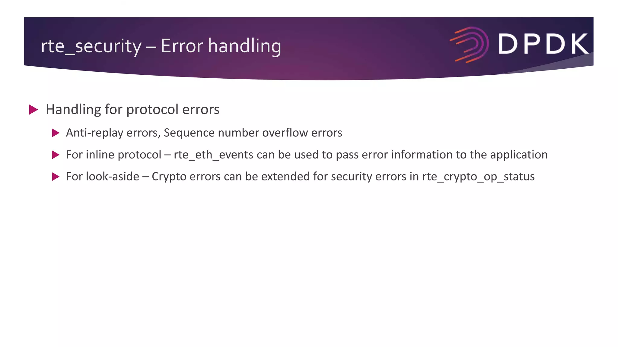 rte_security – Error handling
 Handling for protocol errors
 Anti-replay errors, Sequence number overflow errors
 For inline protocol – rte_eth_events can be used to pass error information to the application
 For look-aside – Crypto errors can be extended for security errors in rte_crypto_op_status
 