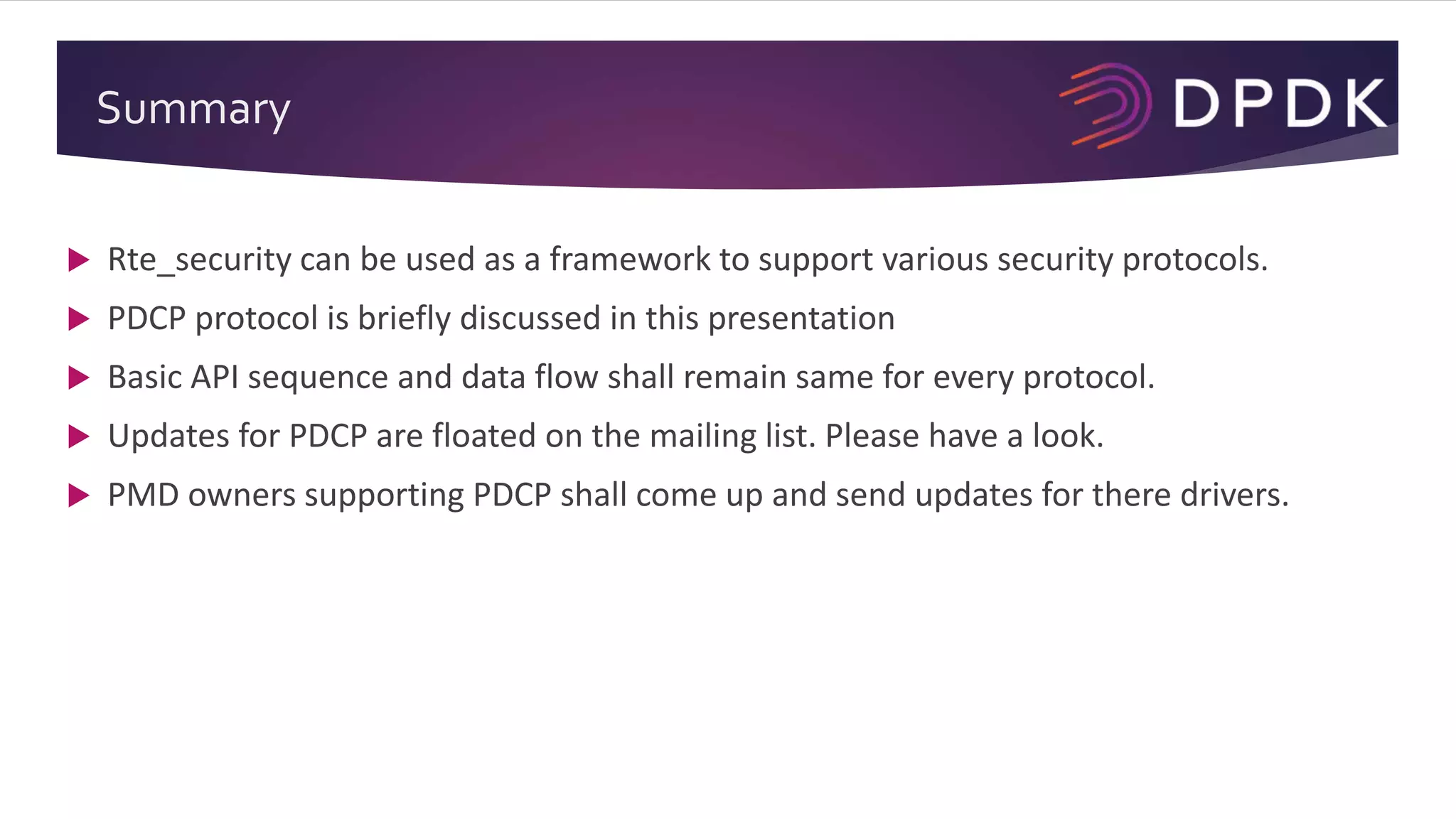 Summary
 Rte_security can be used as a framework to support various security protocols.
 PDCP protocol is briefly discussed in this presentation
 Basic API sequence and data flow shall remain same for every protocol.
 Updates for PDCP are floated on the mailing list. Please have a look.
 PMD owners supporting PDCP shall come up and send updates for there drivers.
 