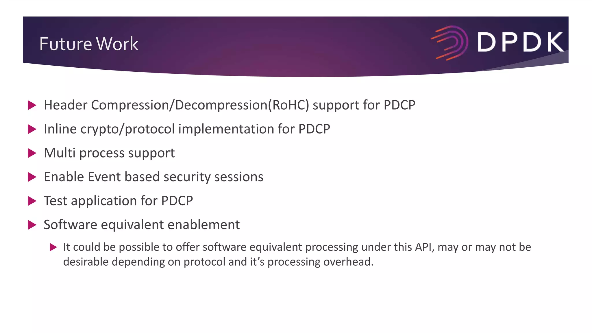 FutureWork
 Header Compression/Decompression(RoHC) support for PDCP
 Inline crypto/protocol implementation for PDCP
 Multi process support
 Enable Event based security sessions
 Test application for PDCP
 Software equivalent enablement
 It could be possible to offer software equivalent processing under this API, may or may not be
desirable depending on protocol and it’s processing overhead.
 