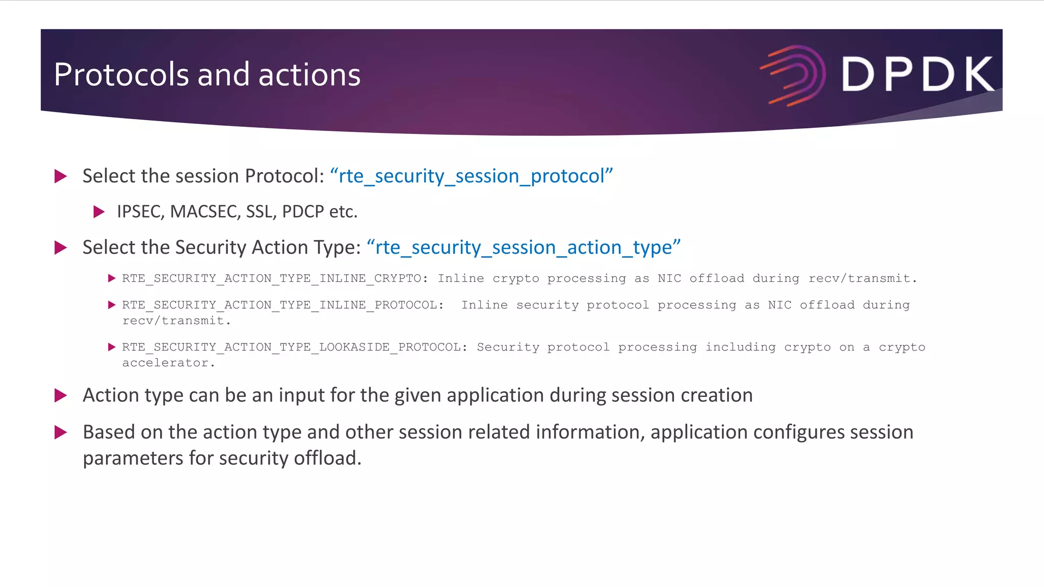 Protocols and actions
 Select the session Protocol: “rte_security_session_protocol”
 IPSEC, MACSEC, SSL, PDCP etc.
 Select the Security Action Type: “rte_security_session_action_type”
 RTE_SECURITY_ACTION_TYPE_INLINE_CRYPTO: Inline crypto processing as NIC offload during recv/transmit.
 RTE_SECURITY_ACTION_TYPE_INLINE_PROTOCOL: Inline security protocol processing as NIC offload during
recv/transmit.
 RTE_SECURITY_ACTION_TYPE_LOOKASIDE_PROTOCOL: Security protocol processing including crypto on a crypto
accelerator.
 Action type can be an input for the given application during session creation
 Based on the action type and other session related information, application configures session
parameters for security offload.
 