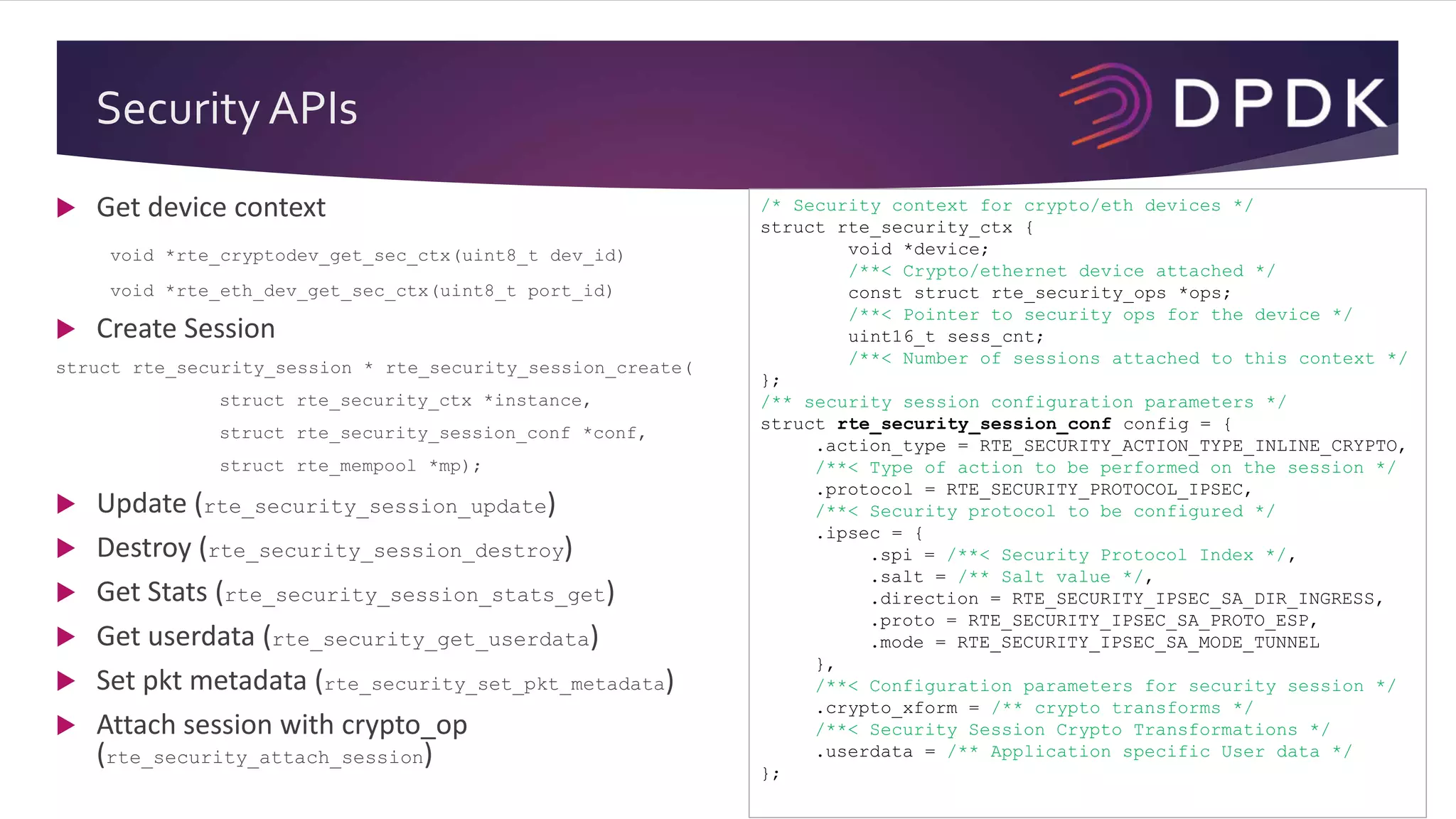 Security APIs
/* Security context for crypto/eth devices */
struct rte_security_ctx {
void *device;
/**< Crypto/ethernet device attached */
const struct rte_security_ops *ops;
/**< Pointer to security ops for the device */
uint16_t sess_cnt;
/**< Number of sessions attached to this context */
};
/** security session configuration parameters */
struct rte_security_session_conf config = {
.action_type = RTE_SECURITY_ACTION_TYPE_INLINE_CRYPTO,
/**< Type of action to be performed on the session */
.protocol = RTE_SECURITY_PROTOCOL_IPSEC,
/**< Security protocol to be configured */
.ipsec = {
.spi = /**< Security Protocol Index */,
.salt = /** Salt value */,
.direction = RTE_SECURITY_IPSEC_SA_DIR_INGRESS,
.proto = RTE_SECURITY_IPSEC_SA_PROTO_ESP,
.mode = RTE_SECURITY_IPSEC_SA_MODE_TUNNEL
},
/**< Configuration parameters for security session */
.crypto_xform = /** crypto transforms */
/**< Security Session Crypto Transformations */
.userdata = /** Application specific User data */
};
 Get device context
void *rte_cryptodev_get_sec_ctx(uint8_t dev_id)
void *rte_eth_dev_get_sec_ctx(uint8_t port_id)
 Create Session
struct rte_security_session * rte_security_session_create(
struct rte_security_ctx *instance,
struct rte_security_session_conf *conf,
struct rte_mempool *mp);
 Update (rte_security_session_update)
 Destroy (rte_security_session_destroy)
 Get Stats (rte_security_session_stats_get)
 Get userdata (rte_security_get_userdata)
 Set pkt metadata (rte_security_set_pkt_metadata)
 Attach session with crypto_op
(rte_security_attach_session)
 