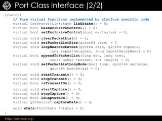 http://ostinato.org/
Port Class Interface (2/2)
(contd.)
// Pure virtual functions implemented by platform specific code
virtual OstProto::LinkState linkState() = 0;
virtual bool hasExclusiveControl() = 0;
virtual bool setExclusiveControl(bool exclusive) = 0;
virtual void clearPacketList() = 0;
virtual void setPacketListSize(quint64 size) = 0
virtual void loopNextPacketSet(qint64 size, qint64 repeats,
long repeatDelaySec, long repeatDelayNsec) = 0;
virtual bool appendToPacketList(long sec, long nsec,
const uchar *packet, int length) = 0;
virtual void setPacketListLoopMode(bool loop, quint64 secDelay,
quint64 nsecDelay) = 0;
virtual void startTransmit() = 0;
virtual void stopTransmit() = 0;
virtual bool isTransmitOn() = 0;
virtual void startCapture() = 0;
virtual void stopCapture() = 0;
virtual bool isCaptureOn() = 0;
virtual QIODevice* captureData() = 0;
void stats(PortStats *stats) = 0;
}
 
