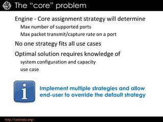 http://ostinato.org/
The “core” problem
Engine - Core assignment strategy will determine
Max number of supported ports
Max packet transmit/capture rate on a port
No one strategy fits all use cases
Optimal solution requires knowledge of
system configuration and capacity
use case
Implement multiple strategies and allow
end-user to override the default strategy
 