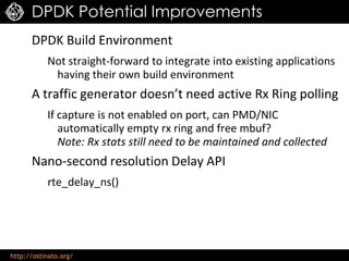 http://ostinato.org/
DPDK Potential Improvements
DPDK Build Environment
Not straight-forward to integrate into existing applications
having their own build environment
A traffic generator doesn’t need active Rx Ring polling
If capture is not enabled on port, can PMD/NIC
automatically empty rx ring and free mbuf?
Note: Rx stats still need to be maintained and collected
Nano-second resolution Delay API
rte_delay_ns()
 