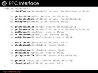 http://ostinato.org/
RPC Interface
service OstService {
rpc checkVersion(VersionInfo) returns (VersionCompatibility);
rpc getPortIdList(Void) returns (PortIdList);
rpc getPortConfig(PortIdList) returns (PortConfigList);
rpc modifyPort(PortConfigList) returns (Ack);
rpc getStreamIdList(PortId) returns (StreamIdList);
rpc getStreamConfig(StreamIdList) returns (StreamConfigList);
rpc addStream(StreamIdList) returns (Ack);
rpc deleteStream(StreamIdList) returns (Ack);
rpc modifyStream(StreamConfigList) returns (Ack);
rpc startTransmit(PortIdList) returns (Ack);
rpc stopTransmit(PortIdList) returns (Ack);
rpc startCapture(PortIdList) returns (Ack);
rpc stopCapture(PortIdList) returns (Ack);
rpc getCaptureBuffer(PortId) returns (CaptureBuffer);
rpc getStats(PortIdList) returns (PortStatsList);
rpc clearStats(PortIdList) returns (Ack);
}
 