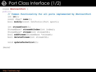 http://ostinato.org/
Port Class Interface (1/2)
class AbstractPort {
public:
// Common functionality for all ports implemented by AbstractPort
int id();
const char* name();
bool modify(const OstProto::Port &port);
int streamCount();
StreamBase* streamAtIndex(int index);
StreamBase* stream(int streamId);
bool addStream(StreamBase *stream);
bool deleteStream(int streamId);
void updatePacketList();
(more)
 