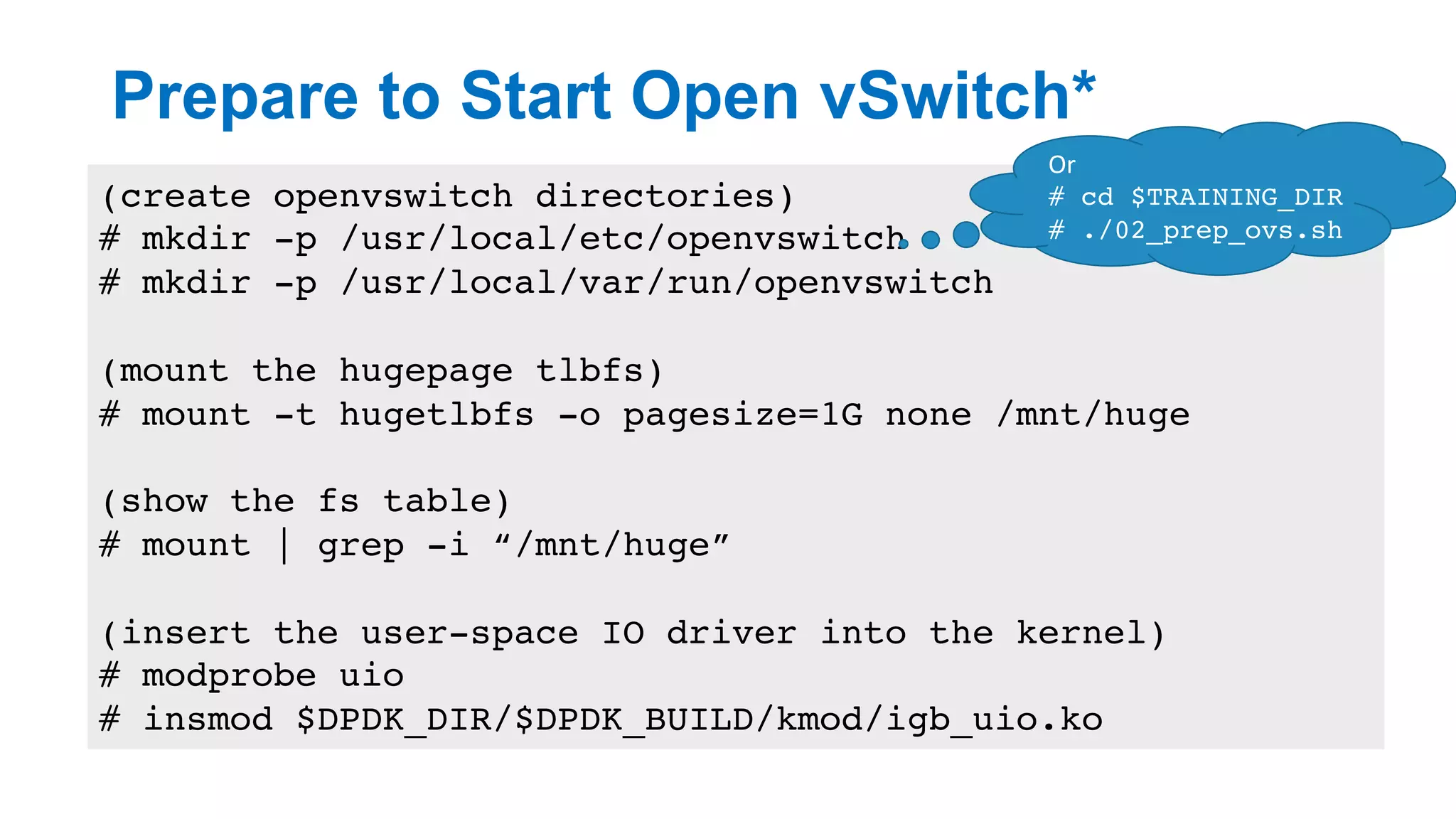 Prepare to Start Open vSwitch*
15
(create openvswitch directories)
# mkdir -p /usr/local/etc/openvswitch
# mkdir -p /usr/local/var/run/openvswitch
(mount the hugepage tlbfs)
# mount -t hugetlbfs -o pagesize=1G none /mnt/huge
(show the fs table)
# mount | grep -i “/mnt/huge”
(insert the user-space IO driver into the kernel)
# modprobe uio
# insmod $DPDK_DIR/$DPDK_BUILD/kmod/igb_uio.ko
Or	
# cd $TRAINING_DIR
# ./02_prep_ovs.sh
 