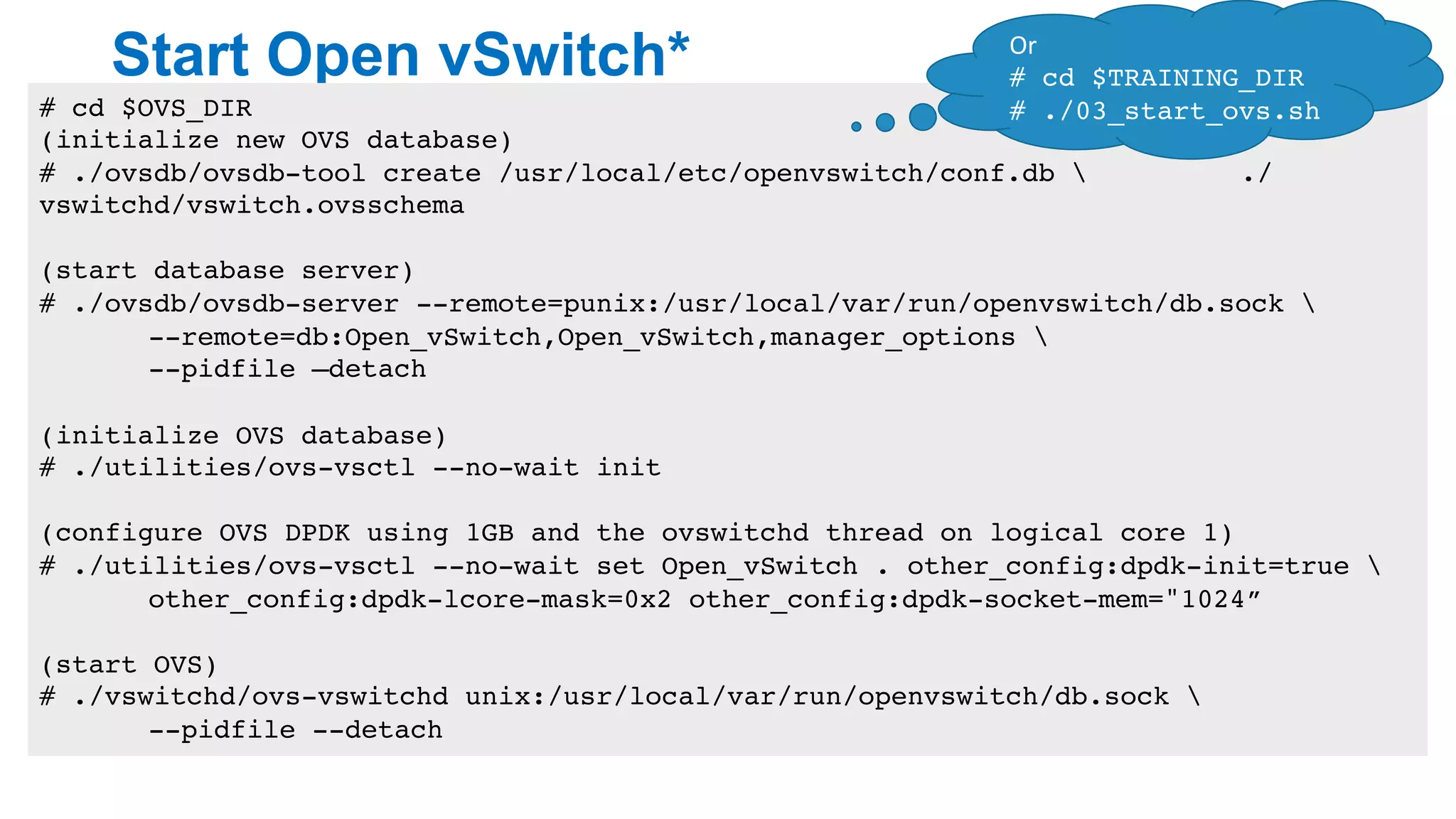 Start Open vSwitch*
16
# cd $OVS_DIR
(initialize new OVS database)
# ./ovsdb/ovsdb-tool create /usr/local/etc/openvswitch/conf.db  ./
vswitchd/vswitch.ovsschema
(start database server)
# ./ovsdb/ovsdb-server --remote=punix:/usr/local/var/run/openvswitch/db.sock 
--remote=db:Open_vSwitch,Open_vSwitch,manager_options 
--pidfile –detach
(initialize OVS database)
# ./utilities/ovs-vsctl --no-wait init
(configure OVS DPDK using 1GB and the ovswitchd thread on logical core 1)
# ./utilities/ovs-vsctl --no-wait set Open_vSwitch . other_config:dpdk-init=true 
other_config:dpdk-lcore-mask=0x2 other_config:dpdk-socket-mem="1024”
(start OVS)
# ./vswitchd/ovs-vswitchd unix:/usr/local/var/run/openvswitch/db.sock 
--pidfile --detach
Or	
# cd $TRAINING_DIR
# ./03_start_ovs.sh
 