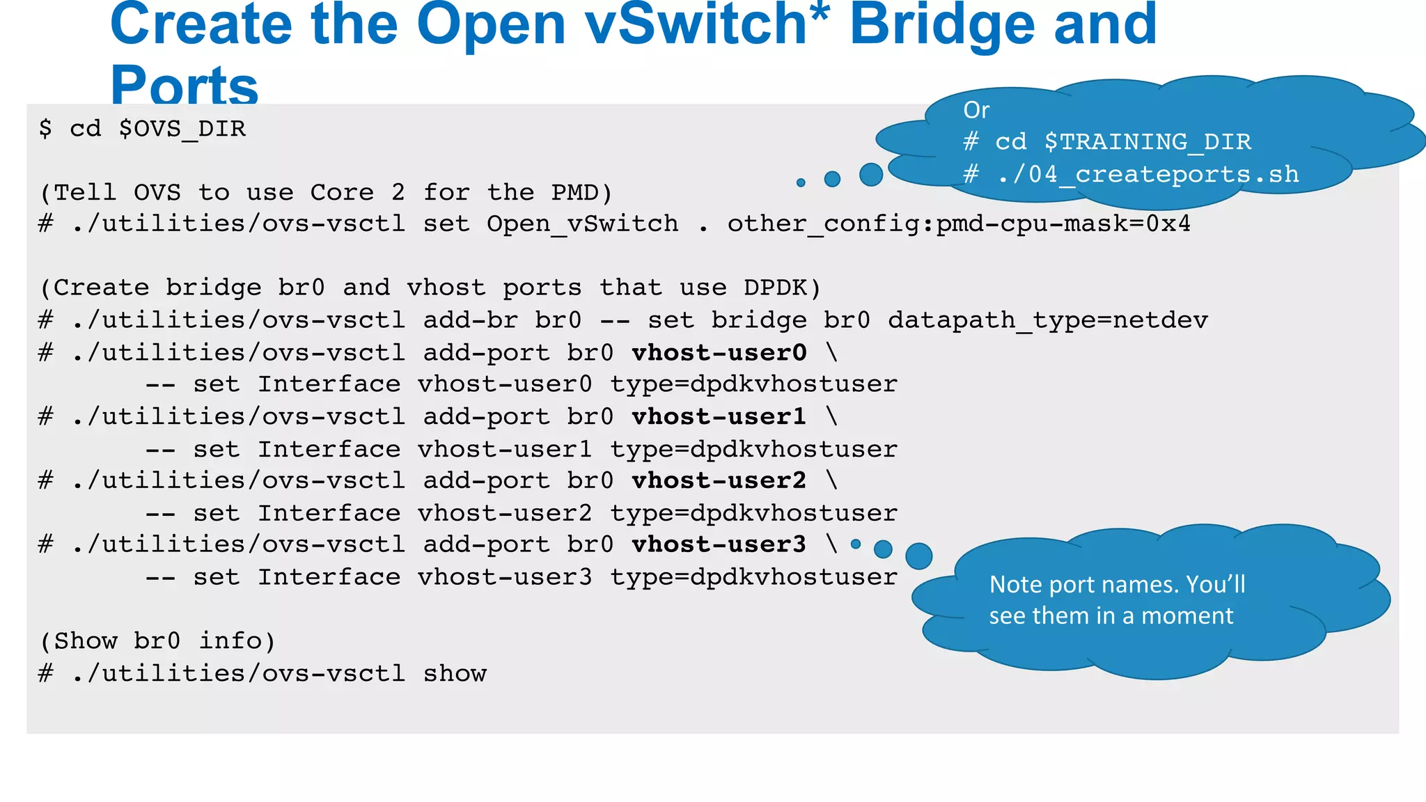 Create the Open vSwitch* Bridge and
Ports
17
$ cd $OVS_DIR
(Tell OVS to use Core 2 for the PMD)
# ./utilities/ovs-vsctl set Open_vSwitch . other_config:pmd-cpu-mask=0x4
(Create bridge br0 and vhost ports that use DPDK)
# ./utilities/ovs-vsctl add-br br0 -- set bridge br0 datapath_type=netdev
# ./utilities/ovs-vsctl add-port br0 vhost-user0 
-- set Interface vhost-user0 type=dpdkvhostuser
# ./utilities/ovs-vsctl add-port br0 vhost-user1 
-- set Interface vhost-user1 type=dpdkvhostuser
# ./utilities/ovs-vsctl add-port br0 vhost-user2 
-- set Interface vhost-user2 type=dpdkvhostuser
# ./utilities/ovs-vsctl add-port br0 vhost-user3 
-- set Interface vhost-user3 type=dpdkvhostuser
(Show br0 info)
# ./utilities/ovs-vsctl show
Or	
# cd $TRAINING_DIR
# ./04_createports.sh
Note	port	names.	You’ll	
see	them	in	a	moment
 