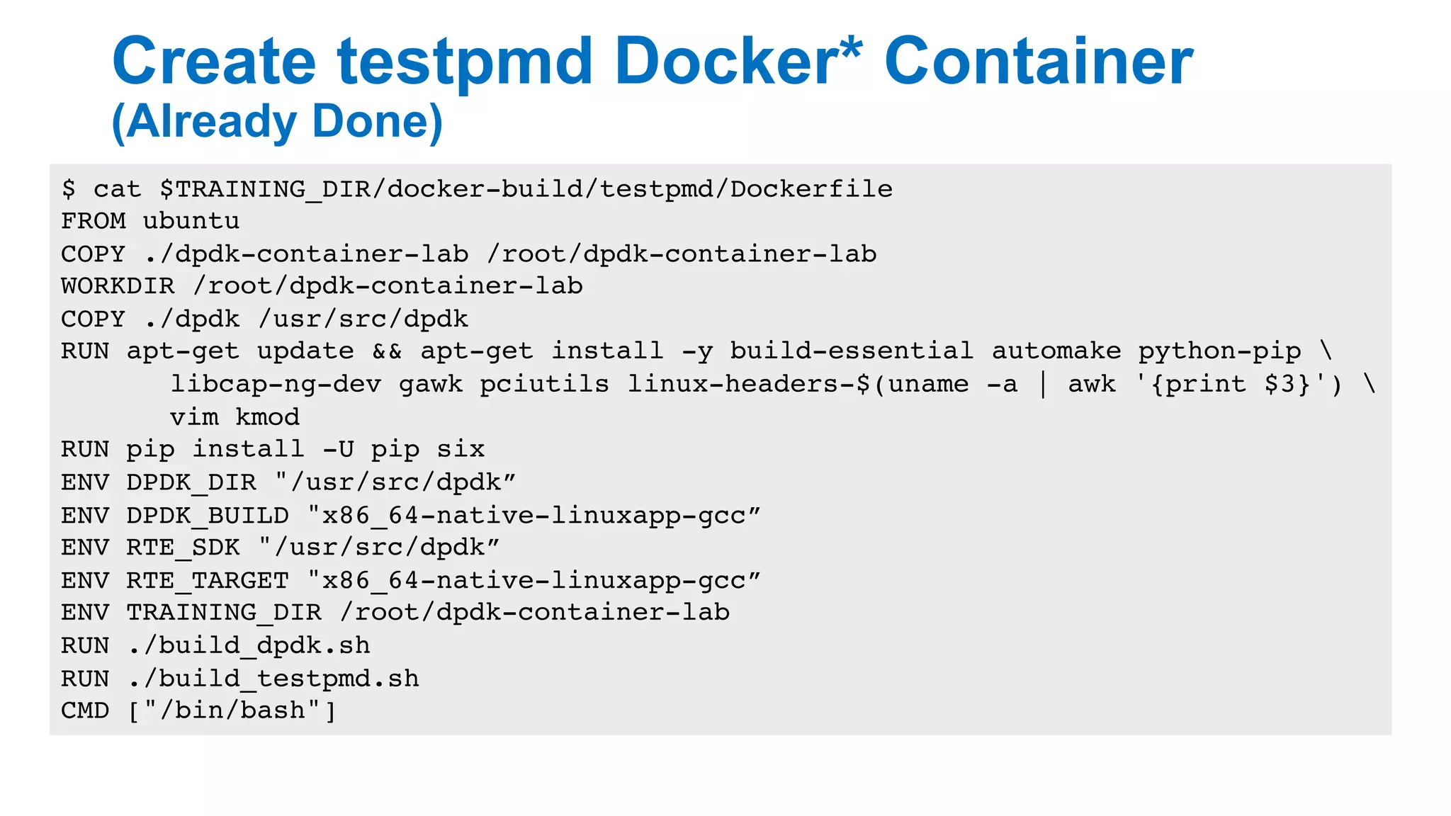 Create testpmd Docker* Container
(Already Done)
19
$ cat $TRAINING_DIR/docker-build/testpmd/Dockerfile
FROM ubuntu
COPY ./dpdk-container-lab /root/dpdk-container-lab
WORKDIR /root/dpdk-container-lab
COPY ./dpdk /usr/src/dpdk
RUN apt-get update && apt-get install -y build-essential automake python-pip 
libcap-ng-dev gawk pciutils linux-headers-$(uname -a | awk '{print $3}') 
vim kmod
RUN pip install -U pip six
ENV DPDK_DIR "/usr/src/dpdk”
ENV DPDK_BUILD "x86_64-native-linuxapp-gcc”
ENV RTE_SDK "/usr/src/dpdk”
ENV RTE_TARGET "x86_64-native-linuxapp-gcc”
ENV TRAINING_DIR /root/dpdk-container-lab
RUN ./build_dpdk.sh
RUN ./build_testpmd.sh
CMD ["/bin/bash"]
 
