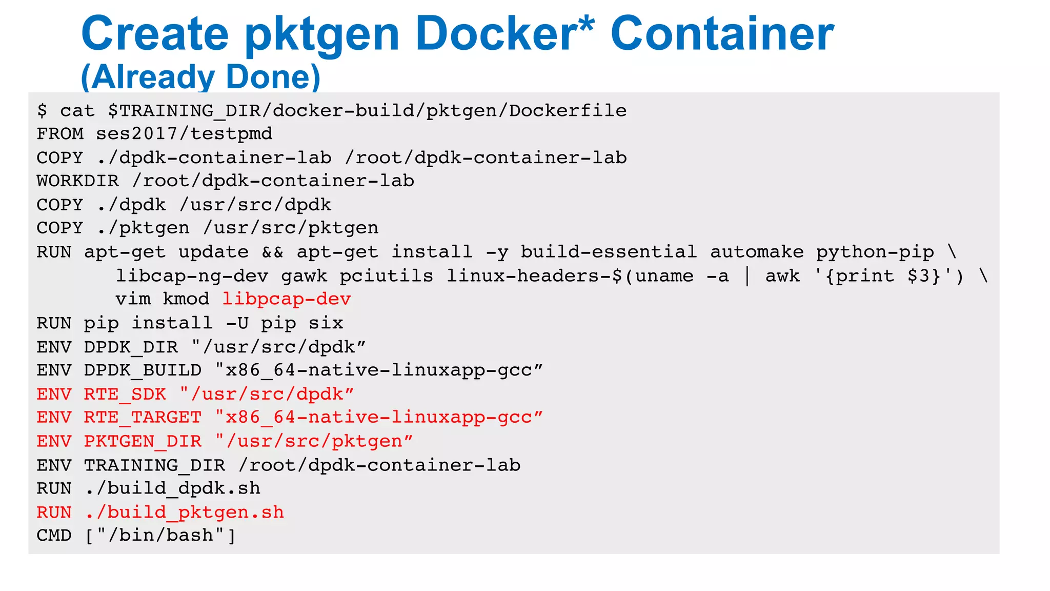 Create pktgen Docker* Container
(Already Done)
21
$ cat $TRAINING_DIR/docker-build/pktgen/Dockerfile
FROM ses2017/testpmd
COPY ./dpdk-container-lab /root/dpdk-container-lab
WORKDIR /root/dpdk-container-lab
COPY ./dpdk /usr/src/dpdk
COPY ./pktgen /usr/src/pktgen
RUN apt-get update && apt-get install -y build-essential automake python-pip 
libcap-ng-dev gawk pciutils linux-headers-$(uname -a | awk '{print $3}') 
vim kmod libpcap-dev
RUN pip install -U pip six
ENV DPDK_DIR "/usr/src/dpdk”
ENV DPDK_BUILD "x86_64-native-linuxapp-gcc”
ENV RTE_SDK "/usr/src/dpdk”
ENV RTE_TARGET "x86_64-native-linuxapp-gcc”
ENV PKTGEN_DIR "/usr/src/pktgen”
ENV TRAINING_DIR /root/dpdk-container-lab
RUN ./build_dpdk.sh
RUN ./build_pktgen.sh
CMD ["/bin/bash"]
 