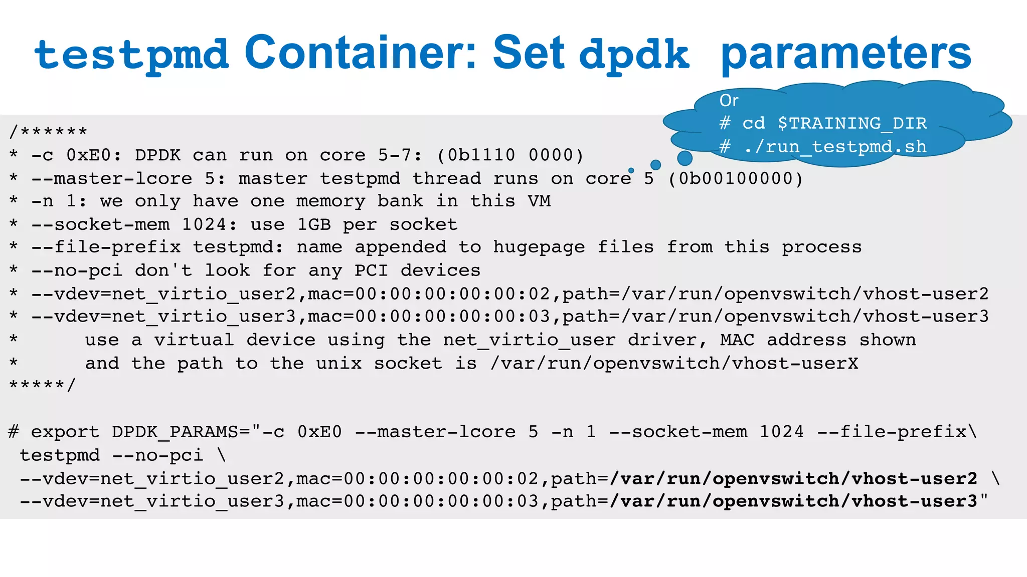 testpmd Container: Set dpdk parameters
25
/******
* -c 0xE0: DPDK can run on core 5-7: (0b1110 0000)
* --master-lcore 5: master testpmd thread runs on core 5 (0b00100000)
* -n 1: we only have one memory bank in this VM
* --socket-mem 1024: use 1GB per socket
* --file-prefix testpmd: name appended to hugepage files from this process
* --no-pci don't look for any PCI devices
* --vdev=net_virtio_user2,mac=00:00:00:00:00:02,path=/var/run/openvswitch/vhost-user2
* --vdev=net_virtio_user3,mac=00:00:00:00:00:03,path=/var/run/openvswitch/vhost-user3
* use a virtual device using the net_virtio_user driver, MAC address shown
* and the path to the unix socket is /var/run/openvswitch/vhost-userX
*****/
# export DPDK_PARAMS="-c 0xE0 --master-lcore 5 -n 1 --socket-mem 1024 --file-prefix
testpmd --no-pci 
--vdev=net_virtio_user2,mac=00:00:00:00:00:02,path=/var/run/openvswitch/vhost-user2 
--vdev=net_virtio_user3,mac=00:00:00:00:00:03,path=/var/run/openvswitch/vhost-user3"
Or	
# cd $TRAINING_DIR
# ./run_testpmd.sh
 