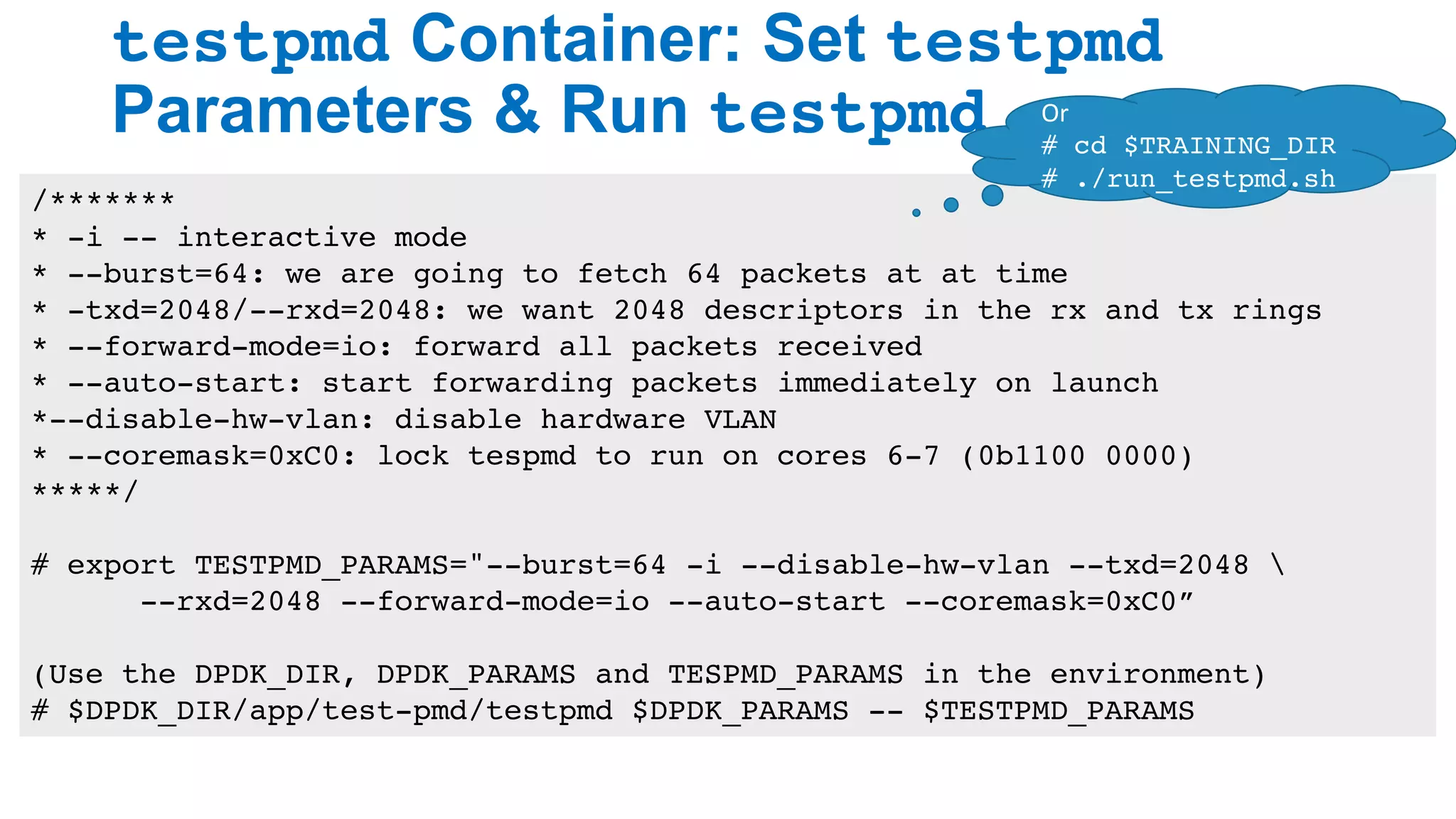 testpmd Container: Set testpmd
Parameters & Run testpmd
26
/*******
* -i -- interactive mode
* --burst=64: we are going to fetch 64 packets at at time
* -txd=2048/--rxd=2048: we want 2048 descriptors in the rx and tx rings
* --forward-mode=io: forward all packets received
* --auto-start: start forwarding packets immediately on launch
*--disable-hw-vlan: disable hardware VLAN
* --coremask=0xC0: lock tespmd to run on cores 6-7 (0b1100 0000)
*****/
# export TESTPMD_PARAMS="--burst=64 -i --disable-hw-vlan --txd=2048 
--rxd=2048 --forward-mode=io --auto-start --coremask=0xC0”
(Use the DPDK_DIR, DPDK_PARAMS and TESPMD_PARAMS in the environment)
# $DPDK_DIR/app/test-pmd/testpmd $DPDK_PARAMS -- $TESTPMD_PARAMS
Or	
# cd $TRAINING_DIR
# ./run_testpmd.sh
 